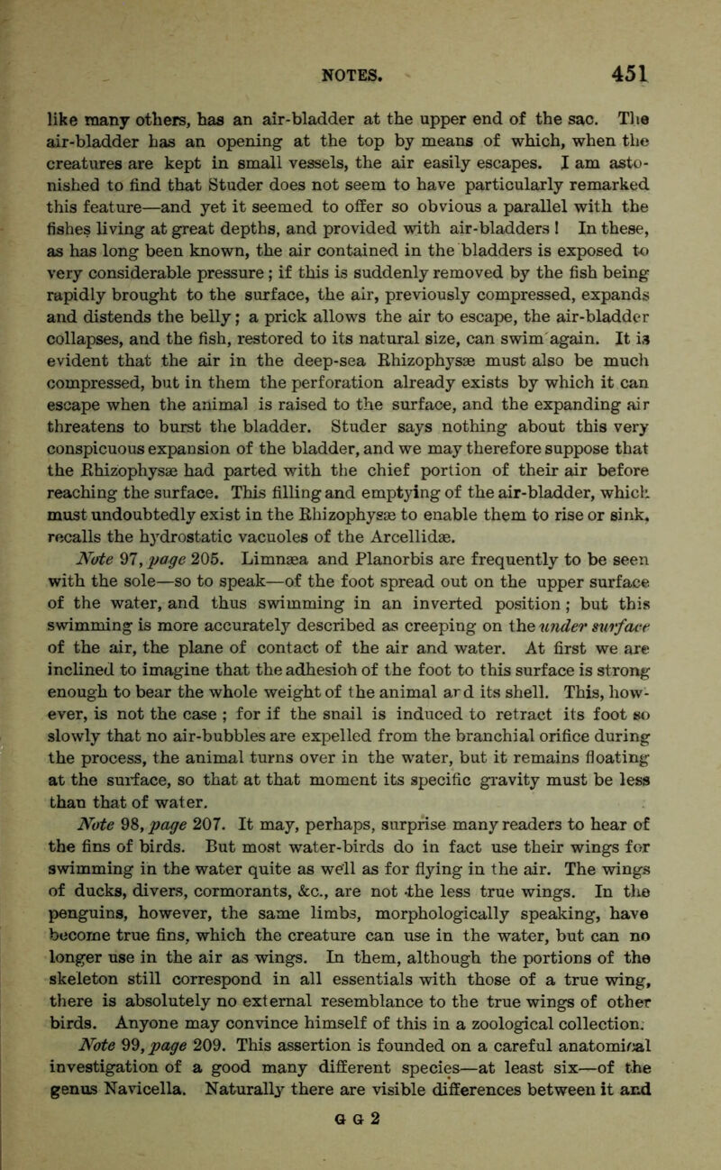 like many others, has an air-bladder at the upper end of the sac. The air-bladder has an opening at the top by means of which, when the creatures are kept in small vessels, the air easily escapes. I am asto- nished to find that Studer does not seem to have particularly remarked this feature—and yet it seemed to offer so obvious a parallel with the fishes living at great depths, and provided with air-bladders ! In these, as has long been known, the air contained in the bladders is exposed to very considerable pressure ; if this is suddenly removed by the fish being rapidly brought to the surface, the air, previously compressed, expands and distends the belly; a prick allows the air to escape, the air-bladder collapses, and the fish, restored to its natural size, can swim again. It is evident that the air in the deep-sea Rhizophysae must also be much compressed, but in them the perforation already exists by which it can escape when the animal is raised to the surface, and the expanding air threatens to burst the bladder. Studer says nothing about this very conspicuous expansion of the bladder, and we may therefore suppose that the Rhizophysae had parted with the chief portion of their air before reaching the surface. This filling and emptying of the air-bladder, which must undoubtedly exist in the Rhizophysae to enable them to rise or sink, recalls the hydrostatic vacuoles of the Arcellidae. Note 97, page 205. Limnaea and Planorbis are frequently to be seen with the sole—so to speak—of the foot spread out on the upper surface of the water, and thus swimming in an inverted position; but this swimming is more accurately described as creeping on the under surface of the air, the plane of contact of the air and water. At first we are inclined to imagine that theadhesioh of the foot to this surface is strong enough to bear the whole weight of the animal ard its shell. This, how- ever, is not the case ; for if the snail is induced to retract its foot so slowly that no air-bubbles are expelled from the branchial orifice during the process, the animal turns over in the water, but it remains floating at the surface, so that at that moment its specific gravity must be less than that of water. Note 98, page 207. It may, perhaps, surprise many readers to hear of the fins of birds. But most water-birds do in fact use their wings for swimming in the water quite as well as for flying in the air. The wings of ducks, divers, cormorants, See., are not -the less true wings. In the penguins, however, the same limbs, morphologically speaking, have become true fins, which the creature can use in the water, but can no longer use in the air as wings. In them, although the portions of the skeleton still correspond in all essentials with those of a true wing, there is absolutely no external resemblance to the true wings of other birds. Anyone may convince himself of this in a zoological collection. Note 99, page 209. This assertion is founded on a careful anatomical investigation of a good many different species—at least six—of the genus Navicella. Naturally there are visible differences between it and a a 2