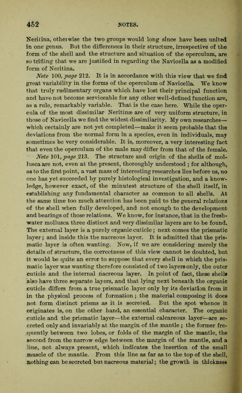 Neritina, otheiwise the two groups would long since have been united in one genus. But the differences in their structure, irrespective of the form of the shell and the structure and situation of the operculum, are so trifling that we are justified in regarding the Navicella as a modified form of Neritina. Note 100, page 212. It is in accordance with this view that we find great variability in the forms of the operculum of Navicella. We know that truly rudimentary organs which have lost their principal function and have not become serviceable for any other well-defined function are, as a rule, remarkably variable. That is the case here. While the oper- cula of the most dissimilar Neritinae are of very uniform structure, in those of Navicella we find the widest dissimilarity. My own researches— which certainly are not yet completed—make it seem probable that the deviations from the normal form in a species, even in individuals, may sometimes be very considerable. It is, moreover, a very interesting fact that even the operculum of the male may differ from that of the female. Note 101, jwage 213. The structure and origin of the shells of mol- lusca are not, even at the present, thoroughly understood ; for although, as to the first point, a vast mass of interesting researches lies before us, no one has yet succeeded by purely histological investigation, and a know- ledge, however exact, of the minutest structure of the shell itself, in establishing any fundamental character as common to all shells. At the same time too much attention has been paid to the general relations of the shell when fully developed, and not enough to the development and bearings of those relations. We know, for instance, that in the fresh- water mollusca three distinct and very dissimilar layers are to be found. The external layer is a purely organic cuticle; next comes the prismatic layer; and inside this the nacreous layer. It is admitted that the pris- matic layer is often wanting. Now, if we are considering merely the details of structure, the correctness of this view cannot be doubted, but it would be quite an error to suppose that every shell in which the pris- matic layer was wanting therefore consisted of two layers only, the outer cuticle and the internal nacreous layer. In point of fact, these shells also have three separate layers, and that lying next beneath the organic cuticle differs from a true prismatic layer only by its deviation from it in the physical process of formation; the material composing it does not form distinct prisms as it is secreted. But the spot whence it originates is, on the other hand, an essential character. The organic cuticle and the prismatic layer—the external calcareous layer-—are se- creted only and invariably at the margin of the mantle ; the former fre- quently between two lobes, or folds of the margin of the mantle, the second from the narrow edge between the margin of the mantle, and a line, not always present, which indicates the insertion of the small muscle of the mantle. From this line as far as to the top of the shell, nothing can be secreted bur nacreous material; the growth in thickness