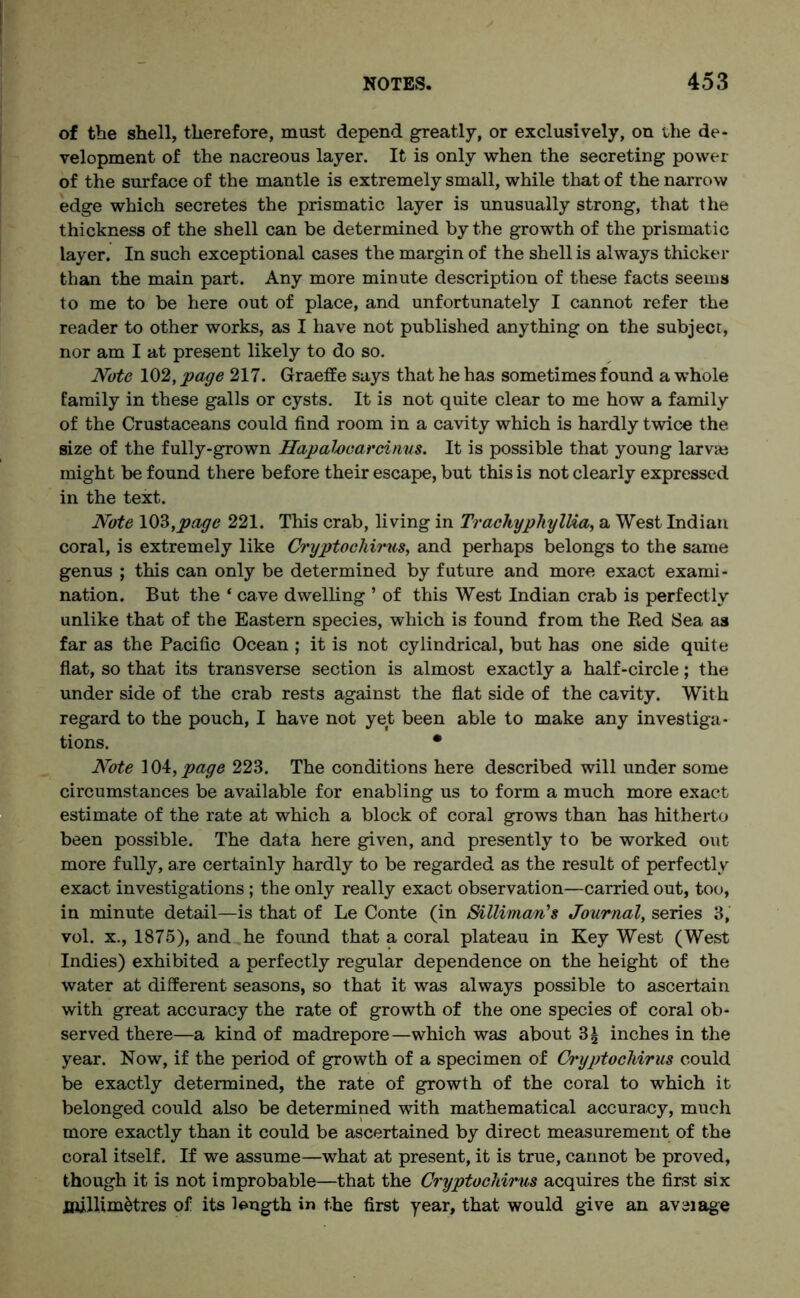 of the shell, therefore, must depend greatly, or exclusively, on the de- velopment of the nacreous layer. It is only when the secreting power of the surface of the mantle is extremely small, while that of the narrow edge which secretes the prismatic layer is unusually strong, that the thickness of the shell can be determined by the growth of the prismatic layer. In such exceptional cases the margin of the shell is always thicker than the main part. Any more minute description of these facts seems to me to be here out of place, and unfortunately I cannot refer the reader to other works, as I have not published anything on the subject, nor am I at present likely to do so. Note 102, page 217. Graeffe says that he has sometimes found a whole family in these galls or cysts. It is not quite clear to me how a family of the Crustaceans could find room in a cavity which is hardly twice the size of the fully-grown Hapahcarcinus. It is possible that young larvae might be found there before their escape, but this is not clearly expressed in the text. Note 103,page 221. This crab, living in TrachyphylHa, a West Indian coral, is extremely like Cryptochirus, and perhaps belongs to the same genus ; this can only be determined by future and more exact exami- nation. But the ‘ cave dwelling ’ of this West Indian crab is perfectly unlike that of the Eastern species, which is found from the Red Sea as far as the Pacific Ocean ; it is not cylindrical, but has one side quite flat, so that its transverse section is almost exactly a half-circle; the under side of the crab rests against the flat side of the cavity. With regard to the pouch, I have not yet been able to make any investiga- tions. • Note 104, page 223. The conditions here described will under some circumstances be available for enabling us to form a much more exact estimate of the rate at which a block of coral grows than has hitherto been possible. The data here given, and presently to be worked out more fully, are certainly hardly to be regarded as the result of perfectly exact investigations ; the only really exact observation—carried out, too, in minute detail—is that of Le Conte (in Sillimcm's Journal, series 3, vol. x., 1875), and he found that a coral plateau in Key West (West Indies) exhibited a perfectly regular dependence on the height of the water at different seasons, so that it was always possible to ascertain with great accuracy the rate of growth of the one species of coral ob- served there—a kind of madrepore—which was about 3£ inches in the year. Now, if the period of growth of a specimen of Cryptochirus could be exactly determined, the rate of growth of the coral to which it belonged could also be determined with mathematical accuracy, much more exactly than it could be ascertained by direct measurement of the coral itself. If we assume—what at present, it is true, cannot be proved, though it is not improbable—that the Cryptochirus acquires the first six millimetres of its length in the first year, that would give an aveiage