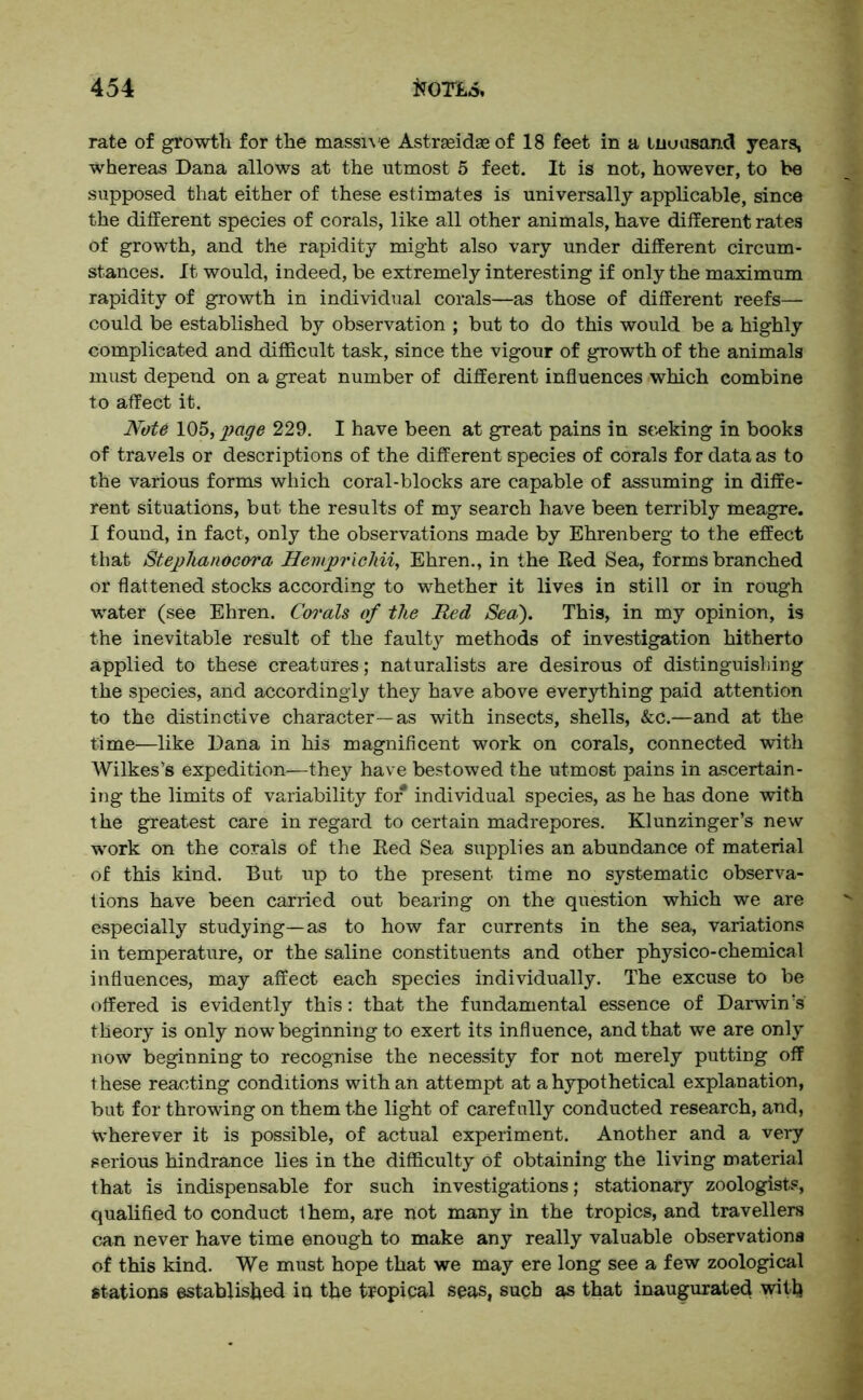 rate of growth for the massive Astrasidae of 18 feet in a inuasand years, whereas Dana allows at the utmost 5 feet. It is not, however, to be supposed that either of these estimates is universally applicable, since the different species of corals, like all other animals, have different rates of growth, and the rapidity might also vary under different circum- stances. It would, indeed, be extremely interesting if only the maximum rapidity of growth in individual corals—as those of different reefs— could be established by observation ; but to do this would be a highly complicated and difficult task, since the vigour of growth of the animals must depend on a great number of different influences which combine to affect it. Note 105, page 229. I have been at great pains in seeking in books of travels or descriptions of the different species of corals for data as to the various forms which coral-blocks are capable of assuming in diffe- rent situations, but the results of my search have been terribly meagre. I found, in fact, only the observations made by Ehrenberg to the effect that Steplianocora Hempricliii, Ehren., in the Bed Sea, forms branched or flattened stocks according to whether it lives in still or in rough water (see Ehren. Corals of the Red Sea). This, in my opinion, is the inevitable result of the faulty methods of investigation hitherto applied to these creatures; naturalists are desirous of distinguishing the species, and accordingly they have above everything paid attention to the distinctive character—as with insects, shells, &c.—and at the time—like Dana in his magnificent work on corals, connected with Wilkes's expedition—they have bestowed the utmost pains in ascertain- ing the limits of variability for* individual species, as he has done with the greatest care in regard to certain madrepores. Klunzinger’s new work on the corals of the Bed Sea supplies an abundance of material of this kind. But up to the present time no systematic observa- tions have been carried out bearing on the question which we are especially studying—as to how far currents in the sea, variations in temperature, or the saline constituents and other physico-chemical influences, may affect each species individually. The excuse to be offered is evidently this: that the fundamental essence of Darwin's theory is only now beginning to exert its influence, and that we are only now beginning to recognise the necessity for not merely putting off these reacting conditions with an attempt at a hypothetical explanation, but for throwing on them the light of carefully conducted research, and, wherever it is possible, of actual experiment. Another and a very serious hindrance lies in the difficulty Of obtaining the living material that is indispensable for such investigations; stationary zoologists, qualified to conduct Ihem, are not many in the tropics, and travellers can never have time enough to make any really valuable observations of this kind. We must hope that we may ere long see a few zoological stations established iu the tropical seas, such as that inaugurated with