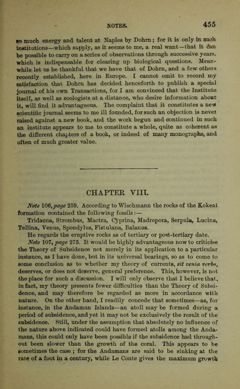 80 much energy and talent at Naples by Dohrn ; for it is only in Bueh institutions—which supply, as it seems to me, a real want—that it dan be possible to carry on a series of observations through successive years, which is indispensable for clearing up biological questions. Mean- while let us be thankful that we have that of Dohrn, and a few others recently established, here in Europe. I cannot omit to record my satisfaction that Dohrn has decided henceforth to publish a special journal of his own Transactions, for I am convinced that the Institute itself, as well as zoologists at a distance, who desire information about it, will find it advantageous. The complaint that it constitutes a new scientific journal seems to me ill founded, for such an objection is nevei raised against a new book, and the work begun and continued in such an institute appears to me to constitute a whole, quite as coherent as the different chapters of a book, or indeed of many monographs, and often of much greater value. CHAPTER VIII. Note 106,page 259. According to Wiechmann the rocks of the Kokeal formation contained the following fossils:— Tridacna, Strombus, Mactra, Cyprina, Madrepora, Serpula, Lucina, Tellina, Venus, Spondylus, Fistulana, Balanus. He regards the eruptive rocks as of tertiary or post-tertiary date. Note 107, page 275. It would be highly advantageous now to criticise the Theory of Subsidence not merely in its application to a particular instance, as I have done, but in its universal bearings, so as to come to some conclusion as to whether my theory of currents, sit venia verbo, deserves, or does not deserve, general preference. This, however, is not the place for such a discussion. I will only observe that I believe that, in fact, my theory presents fewer difficulties than the Theory of Subsi- dence, and may therefore be regarded as more in accordance with nature. On the other hand, I readily concede that sometimes—as, for instance, in the Andaman Islands—an atoll may be formed during a period of subsidence, and yet it may not be exclusively the result of the subsidence. Still, under the assumption that absolutely no influence of the nature above indicated could have formed atolls among the Anda- mans, this could only have been possible if the subsidence had through- out been slower than the growth of the coral. This appears to be sometimes the case ; for the Andamans are said to be sinking at the rate of a foot in a century, while Le Conte gives the maximum growth