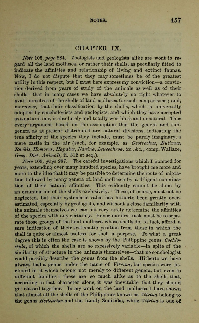 CHAPTER IX. Nate 108, jpage 284. Zoologists and geologists alike are wont to re- gard all the land mollusca, or rather their shells, as peculiarly fitted to indicate the affinities and relationship of living and extinct faunas. Now, I do not dispute that they may sometimes be of the greatest utility in this respect, but I must here express my conviction—a convic- tion derived from years of study of the animals as well as of their shells—that in many cases we have absolutely no right whatever to avail ourselves of the shells of land mollusca for such comparisons ; and, moreover, that their classification by the shells, which is universally adopted by conchologists and geologists, and which they have accepted as a natural one, is absolutely and totally worthless and unnatural. Thus every* argument based on the assumption that the genera and sub- genera as at present distributed are natural divisions, indicating the true affinity of the species they include, must be purely imaginary, a mere castle in the air (such, for example, as Geotrochus, Bulimus, Bachis, Homorus, Hapalns, Nanina, Leucochroa, &c., &c.; comp. Wallace, Geog. Bist. Animals, ii. 512 et seq.). Note 109, page 287. The careful investigations which I pursued for years, extending over many hundred species, have brought me more and more to the idea that it may be possible to determine the route of migra- tion followed by many genera of. land mollusca by a diligent examina- tion of their natural affinities. This evidently cannot be done by an examination of the shells exclusively. These, of course, must not be neglected, but their systematic value has hitherto been greatly over- estimated, especially by geologists, and without a close familiarity with the animals themselves we can but very rarely determine the affinities of the species with any certainty. Hence our first task must be to sepa- rate those groups of the land mollusca whose shells do, in fact, afford a sure indication of their systematic position from those in which the shell is quite or almost useless for such a purpose. To what a great degree this is often the case is shown by the Philippine genus Cochlo- styla, of which the shells are so excessively variable—in spite of the similarity of structure in the animals themselves—that no conchologist could possibly describe the genus from the shells. Hitherto we have always had a genus under the name of Vitrina, but species were in- cluded in it which belong not merely to different genera, but even to different families ; these are so much alike as to the shells that, according to that character alone, it was inevitable that they should get classed together. In my work on the land mollusca I have shown that almost all the shells of the Philippines known as Vitrina belong to the genus Helicamion and the family Zonitidae, while Vitrina is one of