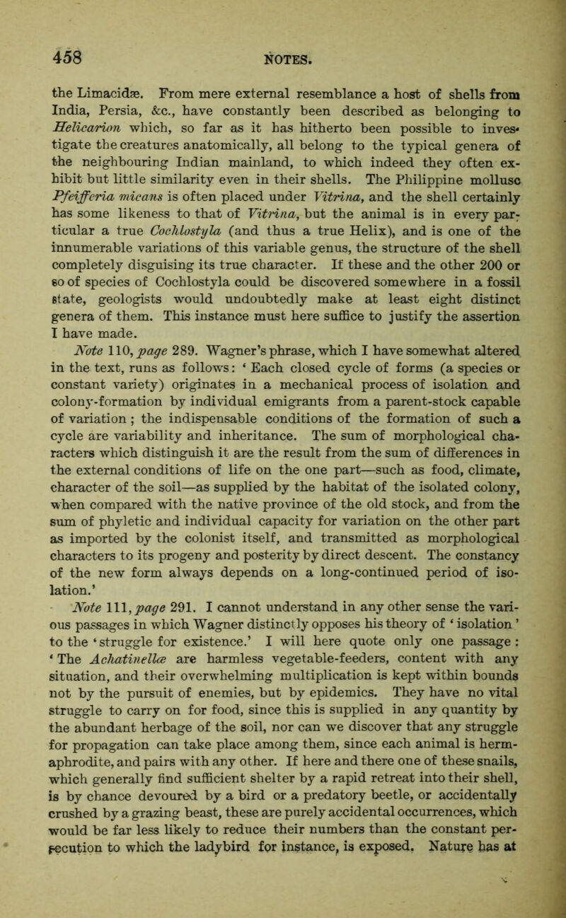 the Limacidae. From mere external resemblance a host of shells from India, Persia, &c., have constantly been described as belonging to Helicai'ion which, so far as it has hitherto been possible to inves* tigate the creatures anatomically, all belong to the typical genera of the neighbouring Indian mainland, to which indeed they often ex- hibit but little similarity even in their shells. The Philippine mollusc Pfeifferia micans is often placed under Vitrina, and the shell certainly has some likeness to that of Vitrina, but the animal is in every par: ticular a true CocTilostyla (and thus a true Helix), and is one of the innumerable variations of this variable genus, the structure of the shell completely disguising its true character. If these and the other 200 or so of species of Cochlostyla could be discovered somewhere in a fossil state, geologists would undoubtedly make at least eight distinct genera of them. This instance must here suffice to justify the assertion I have made. Note WO, page 289. Wagner’s phrase, which I have somewhat altered in the text, runs as follows: ‘ Each closed cycle of forms (a species or constant variety) originates in a mechanical process of isolation and colony-formation by individual emigrants from a parent-stock capable of variation ; the indispensable conditions of the formation of such a cycle are variability and inheritance. The sum of morphological cha- racters which distinguish it are the result from the sum of differences in the external conditions of life on the one part—such as food, climate, character of the soil—as supplied by the habitat of the isolated colony, when compared with the native province of the old stock, and from the sum of phyletic and individual capacity for variation on the other part as imported by the colonist itself, and transmitted as morphological characters to its progeny and posterity by direct descent. The constancy of the new form always depends on a long-continued period of iso- lation.’ Note 111,page 291. I cannot understand in any other sense the vari- ous passages in which Wagner distinctly opposes his theory of ‘ isolation ’ to the ‘ struggle for existence.’ I will here quote only one passage: * The Achatinellce are harmless vegetable-feeders, content with any situation, and their overwhelming multiplication is kept within bounds not by the pursuit of enemies, but by epidemics. They have no vital struggle to carry on for food, since this is supplied in any quantity by the abundant herbage of the soil, nor can we discover that any struggle for propagation can take place among them, since each animal is herm- aphrodite, and pairs with any other. If here and there one of these snails, which generally find sufficient shelter by a rapid retreat into their shell, is by chance devoured by a bird or a predatory beetle, or accidentally crushed by a grazing beast, these are purely accidental occurrences, which would be far less likely to reduce their numbers than the constant per- secution to which the ladybird for instance, is exposed. Nature has at