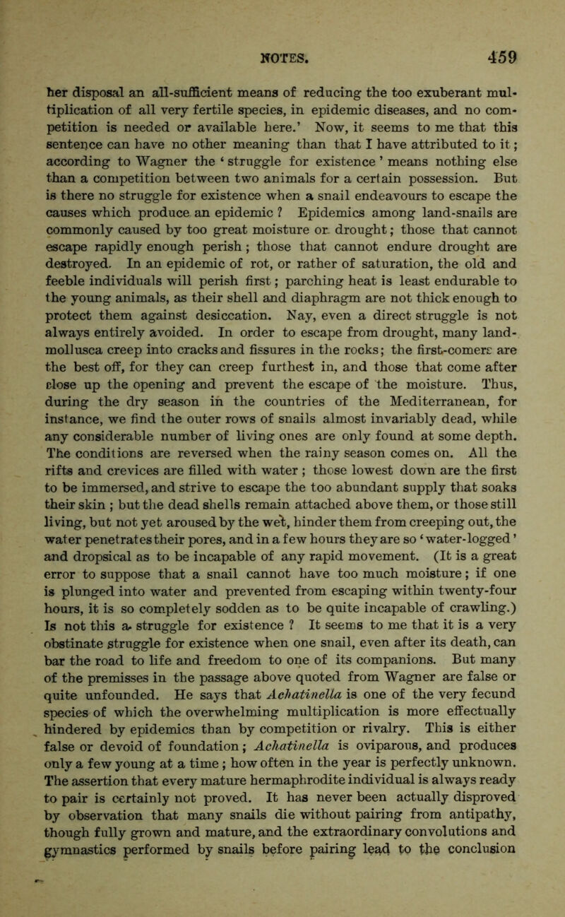 her disposal an all-sufficient means of reducing the too exuberant mul- tiplication of all very fertile species, in epidemic diseases, and no com- petition is needed or available here.’ Now, it seems to me that this sentence can have no other meaning than that I have attributed to it; according to Wagner the ‘ struggle for existence ’ means nothing else than a competition between two animals for a certain possession. But is there no struggle for existence when a snail endeavours to escape the causes which produce an epidemic ? Epidemics among land-snails are commonly caused by too great moisture or. drought; those that cannot escape rapidly enough perish; those that cannot endure drought are destroyed. In an epidemic of rot, or rather of saturation, the old and feeble individuals will perish first; parching heat is least endurable to the young animals, as their shell and diaphragm are not thick enough to protect them against desiccation. Nay, even a direct struggle is not always entirely avoided. In order to escape from drought, many land- mollusca creep into cracks and fissures in the rocks; the first-comere are the best off, for they can creep furthest in, and those that come after close up the opening and prevent the escape of the moisture. Thus, during the dry season in the countries of the Mediterranean, for instance, we find the outer rows of snails almost invariably dead, while any considerable number of living ones are only found at some depth. The conditions are reversed when the rainy season comes on. All the rifts and crevices are filled with water ; those lowest down are the first to be immersed, and strive to escape the too abundant supply that soaks their skin ; but the dead shells remain attached above them, or those still living, but not yet aroused by the wet, hinder them from creeping out, the water penetrates their pores, and in a few hours they are so ‘ water-logged ’ and dropsical as to be incapable of any rapid movement. (It is a great error to suppose that a snail cannot have too much moisture; if one is plunged into water and prevented from escaping within twenty-four hours, it is so completely sodden as to be quite incapable of crawling.) Is not this a. struggle for existence ? It seems to me that it is a very obstinate struggle for existence when one snail, even after its death, can bar the road to life and freedom to one of its companions. But many of the premisses in the passage above quoted from Wagner are false or quite unfounded. He says that Achatinella is one of the very fecund species of which the overwhelming multiplication is more effectually hindered by epidemics than by competition or rivalry. This is either false or devoid of foundation; Achatinella is oviparous, and produces only a few young at a time; how often in the year is perfectly unknown. The assertion that every mature hermaphrodite individual is always ready to pair is certainly not proved. It has never been actually disproved by observation that many snails die without pairing from antipathy, though fully grown and mature, and the extraordinary convolutions and gymnastics performed by snails before pairing lead to the conclusion