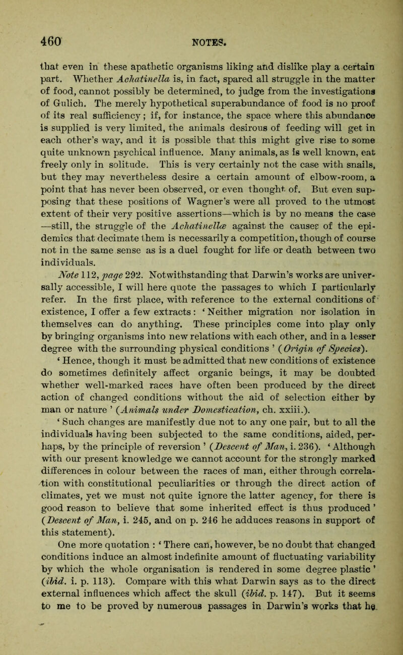 that even in these apathetic organisms liking and dislike play a certain part. Whether Ackatinella is, in fact, spared all struggle in the matter of food, cannot possibly be determined, to judge from the investigations of Grulich. The merely hypothetical superabundance of food is no proof of its real sufficiency; if, for instance, the space where this abundance is supplied is very limited, the animals desirous of feeding will get in each other’s way, and it is possible that this might give rise to some quite unknown psychical influence. Many animals, as is well known, eat freely only in solitude. This is very certainly not the case with snails, but they may nevertheless desire a certain amount of elbow-room, a point that has never been observed, or even thought of. But even sup- posing that these positions of Wagner’s were all proved to the utmost extent of their very positive assertions—which is by no means the case —still, the struggle of the Acliatinellce against the causes of the epi- demics that decimate them is necessarily a competition, though of course not in the same sense as is a duel fought for life or death between two individuals. Note 112, page 292. Notwithstanding that Darwin’s works are univer- sally accessible, I will here quote the passages to which I particularly refer. In the first place, with reference to the external conditions of' existence, I offer a few extracts: ‘Neither migration nor isolation in themselves can do anything. These principles come into play only by bringing organisms into new relations with each other, and in a lesser degree with the surrounding physical conditions ’ ( Origin of Species). ‘ Hence, though it must be admitted that new conditions of existence do sometimes definitely affect organic beings, it may be doubted whether well-marked races have often been produced by the direct action of changed conditions without the aid of selection either by man or nature ’ (Animals under Domestication, ch. xxiii.). ‘ Such changes are manifestly due not to any one pair, but to all the individuals having been subjected to the same conditions, aided, per- haps, by the principle of reversion ’ (Descent of Man, i. 236). * Although with our present knowledge we cannot account for the strongly marked differences in colour between the races of man, either through correla- tion with constitutional peculiarities or through the direct action of climates, yet we must not quite ignore the latter agency, for there is good reason to believe that some inherited effect is thus produced ’ (Descent of Man, i. 245, and on p. 246 he adduces reasons in support of this statement). One more quotation : * There can, however, be no doubt that changed conditions induce an almost indefinite amount of fluctuating variability by which the whole organisation is rendered in some degree plastic ’ (ibid. i. p. 113). Compare with this what Darwin says as to the direct external influences which affect the skull (ibid. p. 147). But it seems to me to be proved by numerous passages in Darwin's works that he.