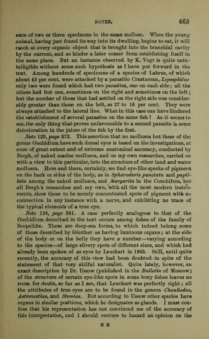 ence of two or three specimens in the same mollusc. When the young animal, having just found its way into its dwelling, begins to eat, it will catch at every organic object that is brought into the branchial cavity by the current, and so hinder a later comer from establishing itself in the same place. But an instance observed by K. Vogt is quite unin- telligible without some such hypothesis as I have put forward in the text. Among hundreds of specimens of a species of Labrus, of which about 43 per cent, were attacked by a parasitic Crustacean, Leposphilus only two were found which had two parasites, one on each side; all the others had but one, sometimes on the right and sometimes on the left; but the number of those that had settled on the right side was consider- ably greater than those on the left, as 27 to 16 per cent. They were always attached to the lateral line. What in this case can have hindered the establishment of several parasites on the same fish ? As it seems to me, the only thing that proves unfavourable to a second parasite is some deterioration in the juices of the fish by the first. Note \23, page 372. This assertion that no mollusca but these of the genus Onchidium have such dorsal eyes is based on the investigations, at once of great extent and of extreme anatomical accuracy, conducted by Bergh, of naked marine mollusca, and on my own researches, carried on with a view to this particular, into the structure of other land and water mollusca. Here and there, certainly, we find eye-like specks of pigment on the back or sides of the body, as in Sphcerodoris punctata and papil- lata among the naked mollusca, and Margarita in the Conchifera, but all Bergh’s researches and my own, 'with all the most modern instru- ments, show these to be merely concentrated spots of pigment with no connection in any instance with a nerve, and exhibiting no trace of the typical elements of a true eye. Note 124, page 381. A case perfectly analogous to that of the Onchidium described in the text occurs among fishes of the family of Scopelidse. These are deep-sea forms, to which indeed belong some of those described by Gunther as having luminous organs ; at the side of the body or on the belly they have a number—varying according to the species—of large silvery spots of different sizes, and which had already been spoken of as eyes by Leuckart in 1865. Still, until quite recently, the accuracy of this view had been doubted in spite of the statement of that very skilful naturalist. Quite lately, however, an exact description by Dr. Ussow (published in the Bulletin of Moscow) of the structure of certain eye-like spots in some bony fishes leaves no room for doubt, so far as I see, that Leuckart was perfectly right; all the attributes of true eyes are to be found in the genera Chauliodvs, Astronesthes, and Stomias. But according to Ussow other species have organs in similar positions, which he designates as glands. I must con- fess that his representation has not convinced me of the accuracy of this interpretation, and I should venture to hazard an opinion on the H H