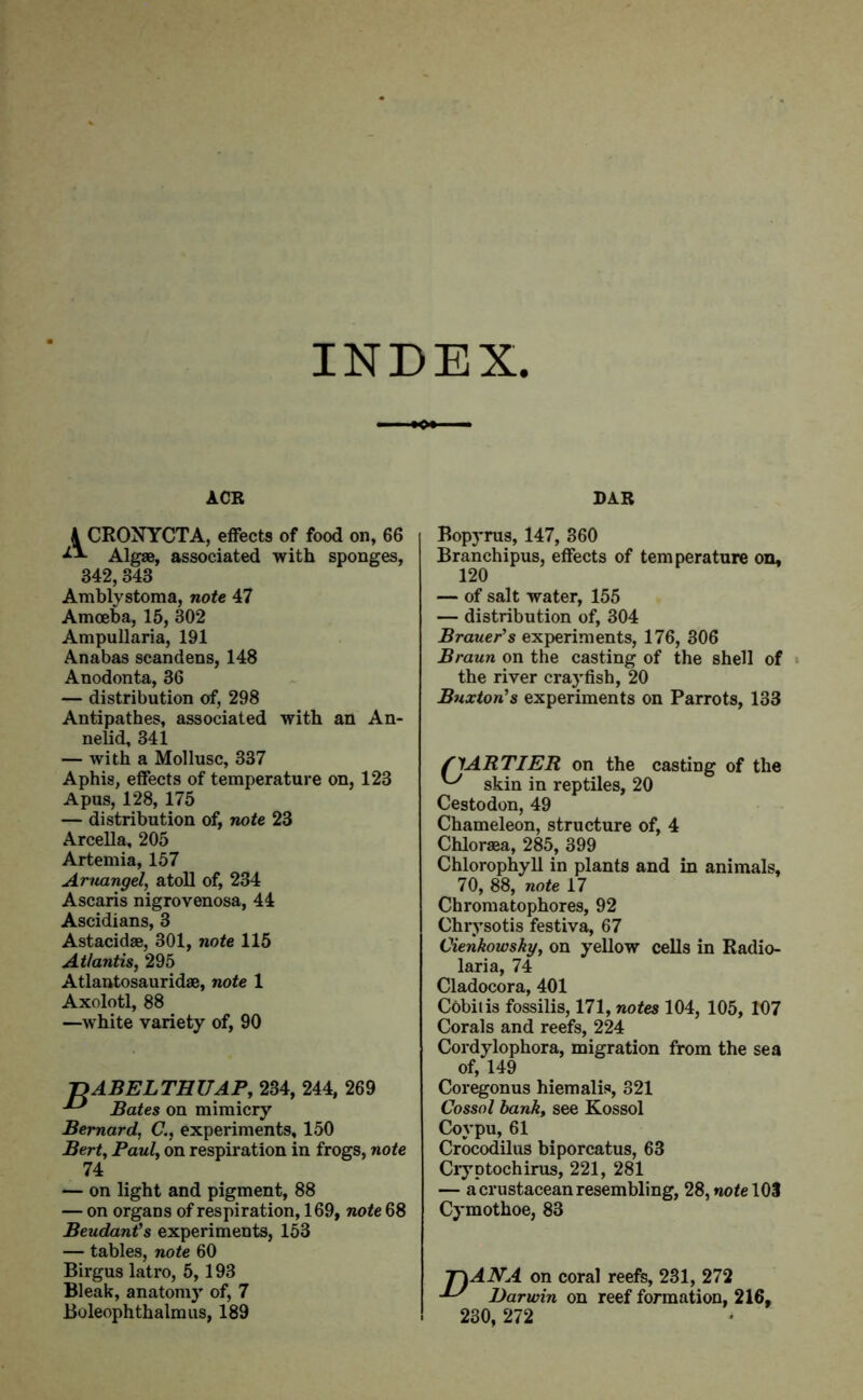 INDEX ACR BAR A CRONYCTA, effects of food on, 66 Algae, associated with sponges, 342, 343 Amblystoma, note 47 Amoeba, 15, 302 Ampullaria, 191 Anabas scandens, 148 Anodonta, 36 — distribution of, 298 Antipathes, associated with an An- nelid, 341 — with a Mollusc, 337 Aphis, effects of temperature on, 123 Apus, 128,175 — distribution of, note 23 Arcella, 205 Artemia, 157 Aruangel, atoll of, 234 Ascaris nigrovenosa, 44 Ascidians, 3 Astacidae, 301, note 115 Atlantis, 295 Atlantosauridae, note 1 Axolotl, 88 —white variety of, 90 '-DABELTHUAP, 234, 244, 269 ■*-* Bates on mimicry Bernard, C., experiments, 150 Bert, Paul, on respiration in frogs, note 74 — on light and pigment, 88 — on organs of respiration, 169, note 68 Beudant's experiments, 153 — tables, note 60 Birgus latro, 5,193 Bleak, anatomy of, 7 Boleophthalmus, 189 Bopyrus, 147, 360 Branchipus, effects of temperature on, 120 — of salt water, 155 — distribution of, 304 Brauer's experiments, 176, 306 Braun on the casting of the shell of the river crayfish, 20 Buxton's experiments on Parrots, 133 S'lARTIEB. on the casting of the skin in reptiles, 20 Cestodon, 49 Chameleon, structure of, 4 Chloraea, 285, 399 Chlorophyll in plants and in animals, 70, 88, note 17 Chromatophores, 92 Chrysotis festiva, 67 Cienkowsky, on yellow cells in Radio- laria, 74 Cladocora, 401 Cobit is fossilis, 171, notes 104, 105, 107 Corals and reefs, 224 Cordylophora, migration from the sea of, 149 Coregonus hiemalis, 321 Cossol bank, see Kossol Covpu, 61 Crocodilus biporcatus, 63 Cryptochirus, 221, 281 — a crustacean resembling, 28, note 103 Cymothoe, 83 T\ANA on coral reefs, 231, 272 ^ Darwin on reef formation, 216, 230, 272