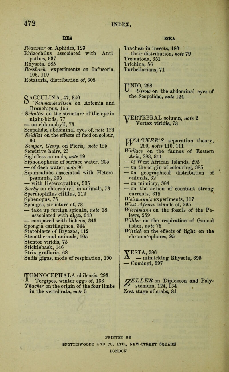 REA ZCEA Reaumur on Aphides, 123 Rhizochilus associated with Anti- pathes, 337 Rhysota, 285 Rossbach, experiments on Infusoria, 106, 119 Rotatoria, distribution of, 305 C ACCULINA, 47, 340 ^ ' Schmankewitsch on Artemia and Branchipus, 156 Schultze on the structure of the eye in night-birds, 77 — on chlorophyll, 78 Scopelidae, abdominal eyes of, note 124 Seidlitz on the effects of food on colour, 66 Semper, Georg, on Pieris, note 125 Sensitive hairs, 23 Sightless animals, note 19 Siphonophorae of surface water, 205 — of deep water, note 96 Sipunculidae associated with Hetero- psammia, 335 — with Heterocyathus, 835 Sorby on chlorophyll in animals, 73 Spermophilus citillus, 112 Sphenopus, 75 Sponges, structure of, 73 — take up foreign spiculae, note 18 — associated with algae, 343 — compared with lichens, 343 Spongia cartilaginea, 344 St at oblasts of Bryozoa, 112 Stenothermal animals, 105 Stentor viridis, 75 Stickleback, 146 Strix grallaria, 68 Sudis gigas, mode of respiration, 190 Trachea^ in insects, 180 — their distribution, note 79 Trematoda, 351 Trichina, 56 Turbellarians, 71 UNIO, 298 Ussow on the abdominal eyes of the Scopelidae, note 124 T7ERTEBRAL column, note 2 » Vortex viridis, 73 TT7AGNER’S separation theorv, vv 290, notes 110, 111 Wallace on the faunas of Eastern Asia, 283, 311 — of West African Islands, 295 — on the origin of colouring, 385 — on geographical distribution of animals, 82 — on mimicry, 384 — on the action of constant strong currents, 315 Weismann's experiments, 117 West Africa, islands of, 295 Wiechmann on the fossils of the Pe- lews, 259 Wilder on the respiration of Ganoid fishes, note 75 Wittich on the effects of light on the chromatophores, 95 XESTA, 286 — mimicking Rhysota, 395 — Cumingi, 397 rTEMNOCEPHALA chilensis, 293 Tergipes, winter eggs of, 186 Thacher on the origin of the four limbs in the vertebrata, note 5 ryELLER on Diplozoon and Poly* ^ stomum, 124, 134 , Zcea stage of crabs, 81 PRINTED B? 8POTTISWOODE AND CO. LTD., NEW-STREET SQUABS LONDON