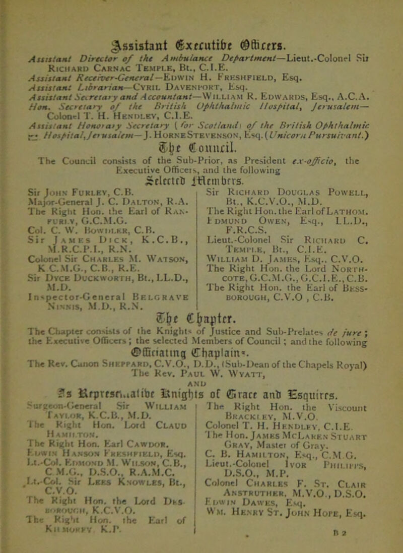 Assistant ®xtcutifat ©fticrrs. Assistant Director of the Ambulance Department—Lieut.-Colonel Sir Richard Carnac Temple, Bt., C.I.E. Assistant Receiver-Genera l—Edwin H. Freshpield, Esq. Assistant Librarian— Cyril Davenport, Esq. Assistant Secretary and Accountant—William R. Edwards, Esq., A.C.A. Hon. Secretary of the British Ophthalmic Hospital, Jerusalem— Colonel T. H. Hendlbv, C.I.E. Assistant Honor aty Secretary {for Scotland i of the British Ophthalmic -j HospitalJer usalem—J. Horne Stevenson', Esq. (Unicorn Pursuivant.') Counril. The Council consists of the Sub-Prior, as President ex-oJJicio% the Executive Officers, and the following Srlcrtrt) itUmbrts. Sir John Furley, C.B. Major-General J. C. Dalton, R.A. The Right Hon. the Earl of Ran- FL'RI.Y, G.C.M.G. Col. C. W. Bowhler, C.B. Sir James Dick, K.C.B., M.R.C.P.I., R.N. Colonel Sir Charles M. Watson, K C.M.G., C.B., R.E. Sir Dyck Duckworth, Bt., LL.D., M.D. Inspector-General Belgrave Ninnis, M.D., R.N. Sir Richard Douglas Powell, Bt., K.C.V.O., M.D. The Right Hon. the Earl of Lathom. Edmund Owen, Esq LL.D., F.R.C.S. Lieut.-Colonel Sir Richard C. Temit.e, Bt., C.I.E. William D. James, Esq., C.V.O. The Right Hon. the Lord North- cote, G.C.M.G., G.C.I.E., C.B. The Right Hon. the Earl of Bt:ss- borough, C.V.O , C.B. € japtrr. The Chapter consists of the Knight* of Justice and Sub-Prelates de Jure; the Executive Officers ; the selected Members of Council; and the following ©fficiating Chaplain*. The Rev. Canon Sheppard, C.V.O., D.D., tSuh-Deanof the Chapels Royal) The Rev. Paul W. Wyatt, AND ?s ftrprtsr..ia!tbf Itnight Surgeon-General Sir William Taylor, M.D. The Right Hon. l^ord Claud H AMILTOff. The Right Hon. Earl Cawdor. Edwin Hanson Fkkshfikld, Esq. I.t.-Col. Edmond M. Wilson, C.B., C M.G., D.S.O., R.A.M.C. I.t.-Col. sir Lees Knowles. Bt., C.V.O. i The Right Hon. the Lord DkS- BoRourni, K.C.V.O. The Right Hon. the Earl of j Kiimorpy K.P. s of ffirart anti lEsquirrs. The Right Hon. the Viscount Bracelet, M.V.O. Colonel T. H. Hkndlf.y, C.I.E. 'I he Hon. James McLaren Stuart Gray, Mastei of Gray. C. B. Hamilton, FNq., C.M.G. Lieut.-Colonel Ivor Philipps, D.S.O., M.P. Colonel Charles F. St. Clair Anstruther, M.V.O., D.S.O. Edwin Dawes, Esq. Wm. Henrv St. John Hope, Esq.