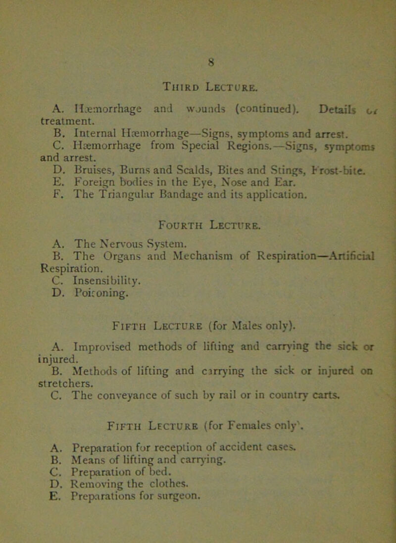 Third Lecture. A. Haemorrhage and wounds (continued). Details cr treatment. B. Internal Haemorrhage—Signs, symptoms and arrest. C. I hemorrhage from Special Regions.—Signs, symptoms and arrest. D. Bruises, Burns and Scalds, Bites and Stings, Frost-bite. E. Foreign bodies in the Eye, Nose and Ear. F. The Triangular Bandage and its application. Fourth Lecture. A. The Nervous System. B. The Organs and Mechanism of Respiration—Artificial Respiration. C. Insensibility. D. Poiconing. Fifth Lecture (for Males only). A. Improvised methods of lifting and carrying the sick or injured. B. Methods of lifting and carrying the sick or injured on stretchers. C. The conveyance of such by rail or in country carts. Fifth Lecture (for Females only'. A. Preparation for reception of accident cases. B. Means of lifting and carrying. C. Preparation of bed. D. Removing the clothes. E. Preparations for surgeon.