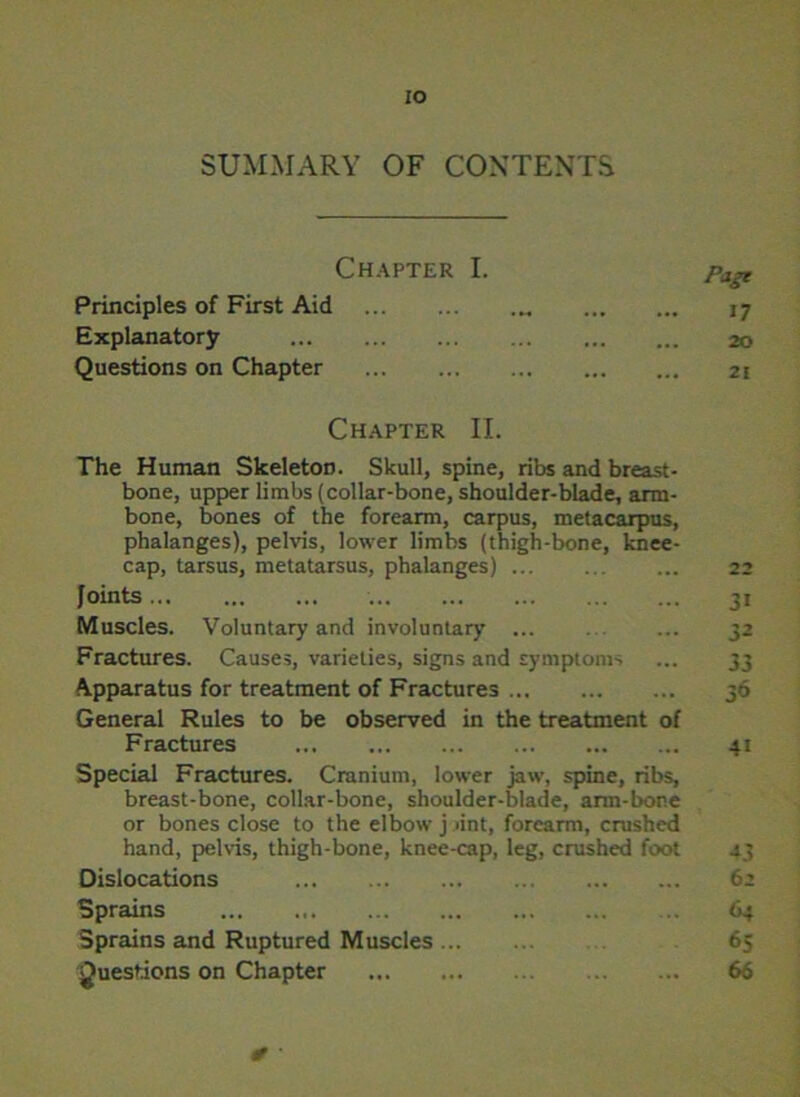 IO SUMMARY OF CONTENTS Chapter I. Principles of First Aid Explanatory Questions on Chapter Page 17 20 21 Chapter II. The Human Skeleton. Skull, spine, ribs and breast- bone, upper limbs (collar-bone, shoulder-blade, arm- bone, bones of the forearm, carpus, metacarpus, phalanges), pelvis, lower limbs (thigh-bone, knee- cap, tarsus, metatarsus, phalanges) Joints Muscles. Voluntary and involuntary ... Fractures. Causes, varieties, signs and symptoms Apparatus for treatment of Fractures General Rules to be observed in the treatment of Fractures Special Fractures. Cranium, lower jaw, spine, ribs, breast-bone, collar-bone, shoulder-blade, ann-bone or bones close to the elbow j >int, forearm, crushed hand, pelvis, thigh-bone, knee-cap, leg, crushed foot Dislocations Sprains Sprains and Ruptured Muscles Questions on Chapter ji 32 33 36 4i 43 62 64 65 66