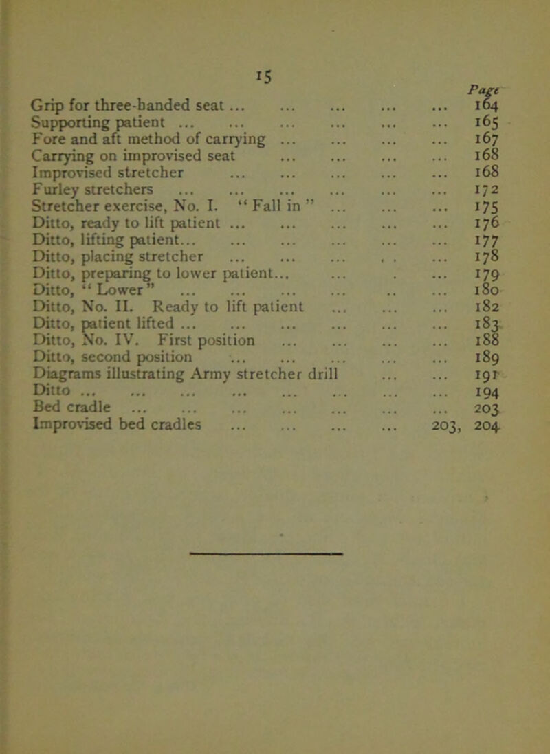 Grip for three-banded seat... Supporting patient Fore and aft method of carrying ... Carrying on improvised seat Improvised stretcher Furley stretchers Stretcher exercise, No. I. “ Fall in ” Ditto, ready to lift patient ... Ditto, lifting patient Ditto, placing stretcher Ditto, preparing to lower patient... Ditto, “Lower” Ditto, No. II. Ready to lift patient Ditto, patient lifted Ditto, No. IV. First position Ditto, second position Diagrams illustrating Army stretcher dril Ditto Bed cradle Improvised bed cradles 203. Page 164 165 167 168 168 1/2 175 176 177 178 179 180 182 IS 189 191 194 203 204