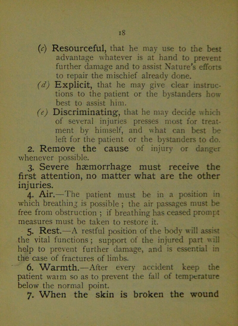 iS (c) Resourceful, that he may use to the best advantage whatever is at hand to prevent further damage and to assist Nature’s efforts to repair the mischief already done. (d) Explicit, that he may give clear instruc- tions to the patient or the bystanders how best to assist him. (e) Discriminating, that he may decide which of several injuries presses most for treat- ment by himself, and what can best be left for the patient or the bystanders to do. 2. Remove the cause of injury or danger whenever possible. 3. Severe haemorrhage must receive the first attention, no matter what are the other injuries. 4. Air.—The patient must be in a position in which breathing is possible ; the air passages must be free from obstruction ; if breathing has ceased prompt measures must be taken to restore it. 5. Rest.—A restful position of the body will assist the vital functions; support of the injured part will help to prevent further damage, and is essential in the case of fractures of limbs. 6. Warmth.—After every accident keep the patient warm so as to prevent the fall of temperature below the normal point.