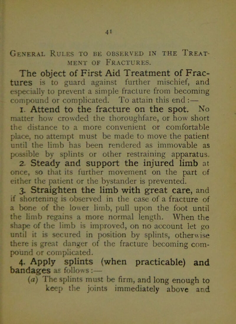 General Rules to be observed in the Treat- ment of Fractures. The object of First Aid Treatment of Frac- tures is to guard against further mischief, and especially to prevent a simple fracture from becoming compound or complicated. To attain this end:— 1. Attend to the fracture on the spot. No matter how crowded the thoroughfare, or how short the distance to a more convenient or comfortable place, no attempt must be made to move the patient until the limb has been rendered as immovable as possible by splints or other restraining apparatus. 2. Steady and support the injured limb at once, so that its further movement on the part of either the patient or the bystander is prevented. 3. Straighten the limb with great care, and if shortening is observed in the case of a fracture of a bone of the lower limb, pull upon the foot until the limb regains a more normal length. When the shape of the limb is improved, on no account let go until it is secured in position by splints, otherwise there is great danger of the fracture becoming com- pound or complicated. 4. Apply splints (when practicable) and bandages as follows:— (a) The splints must be firm, and long enough to keep the joints immediately above and