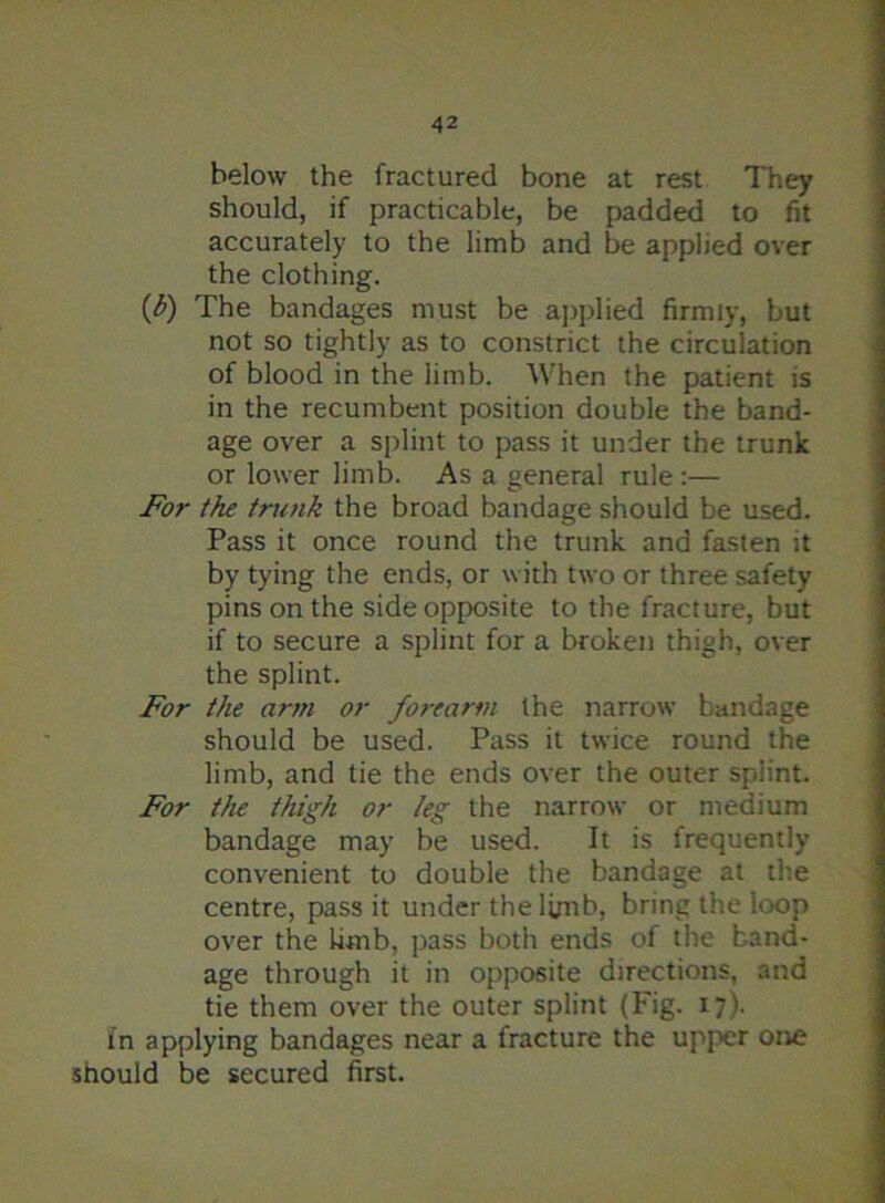 below the fractured bone at rest They should, if practicable, be padded to fit accurately to the limb and be applied over the clothing. (b) The bandages must be applied firmly, but not so tightly as to constrict the circulation of blood in the limb. When the patient is in the recumbent position double the band- age over a splint to pass it under the trunk or lower limb. As a general rule :— For the trunk the broad bandage should be used. Pass it once round the trunk and fasten it by tying the ends, or with two or three safety pins on the side opposite to the fracture, but if to secure a splint for a broken thigh, over the splint. For the arm or forearm the narrow bandage should be used. Pass it twice round the limb, and tie the ends over the outer splint. For the thigh or /eg the narrow or medium bandage may be used. It is frequently convenient to double the bandage at the centre, pass it under the limb, bring the loop over the limb, pass both ends of the band- age through it in opposite directions, and tie them over the outer splint (Fig. 17). in applying bandages near a fracture the upper one should be secured first.