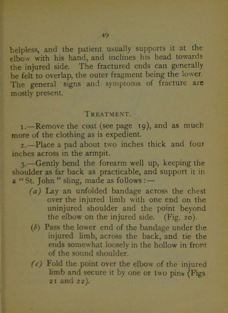 helpless, and the patient usually supports it at the elbow with his hand, and inclines his head towards the injured side. The fractured ends can generally be felt to overlap, the outer fragment being the lower The general signs and symptoms of fracture are mostly present. Treatment. 1. —Remove the coat (see page 19), and as much more of the clothing as is expedient. 2. —Place a pad about two inches thick and foui inches across in the armpit. 3. —Gently bend the forearm well up, keeping the shoulder as far back as practicable, and support it in a “ St John ” sling, made as follows : — (a) Lay an unfolded bandage across the chest over the injured limb with one end on the uninjured shoulder and the point beyond the elbow on the injured side. (Fig. 20). (/*) Pass the lower end of the bandage under the injured limb, across the back, and tie the ends somewhat loosely in the hollow in front of the sound shoulder. (c) Fold the point over the elbow of the injured limb and secure it by one or two pins (Figs 21 and 22).