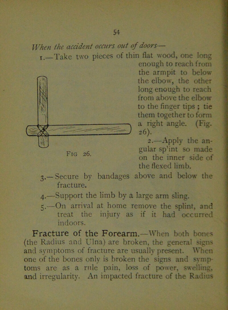 When the accident occurs out of doors— r. Take two pieces of thin flat wood, one long 3. —Secure by bandages above and below the fracture. 4. —Support the limb by a large arm sling. 5. —On arrival at home remove the splint, and treat the injury as if it had occurred indoors. Fracture of the Forearm.—When both bone? (the Radius and Ulna) are broken, the general signs and symptoms of fracture are usually present. When one of the bones only is broken the signs and symp- toms are as a rule pain, loss of {.rower, swelling, and irregularity. An impacted fracture of the Radius enough to reach from the armpit to below the elbow, the other long enough to reach from above the elbow to the finger tips ; tie them together to form a right angle. (Fig. Fig 26. 2.—Apply the an- gular sp’int so made on the inner side of the flexed limb.