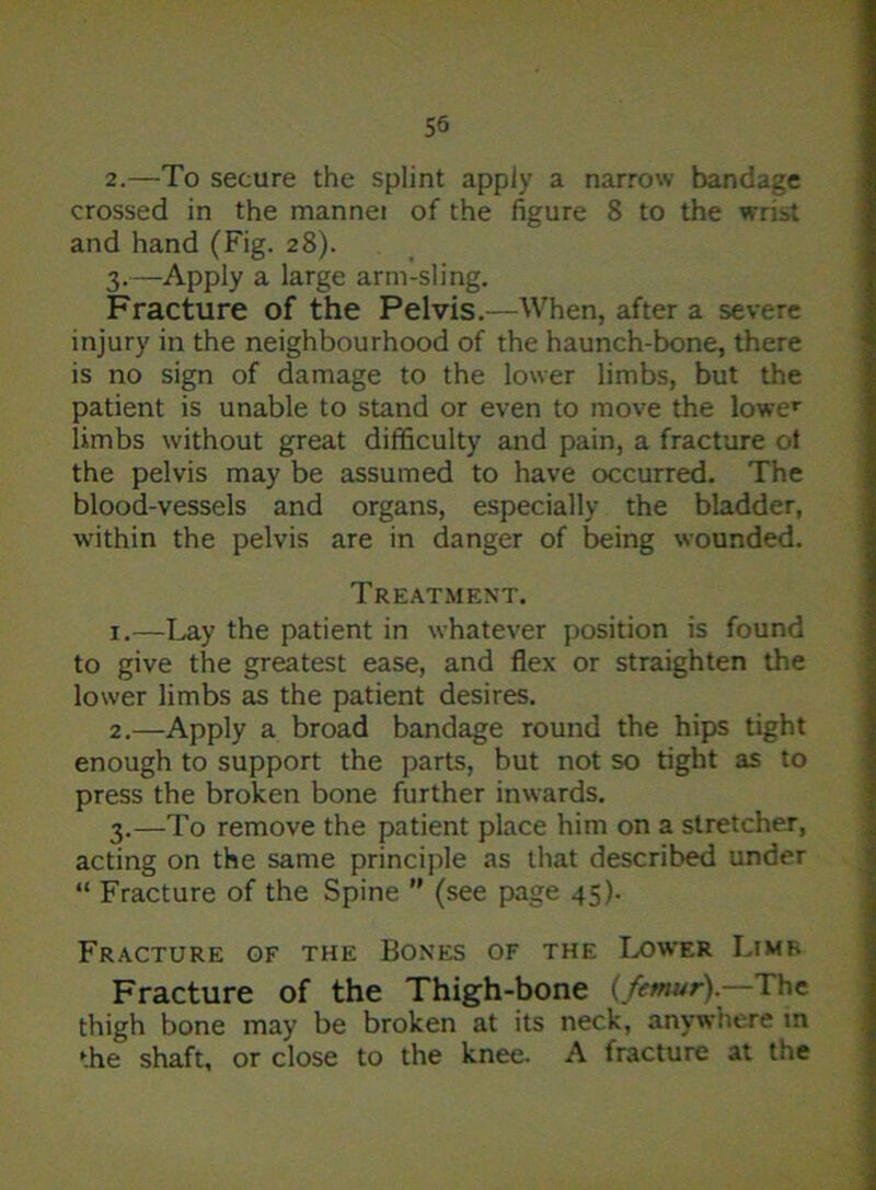 2. —To secure the splint apply a narrow bandage crossed in the mannei of the figure 8 to the wrist and hand (Fig. 28). 3. —Apply a large arm-sling. Fracture of the Pelvis.—When, after a severe injury in the neighbourhood of the haunch-bone, there is no sign of damage to the lower limbs, but the patient is unable to stand or even to move the lower limbs without great difficulty and pain, a fracture of the pelvis may be assumed to have occurred. The blood-vessels and organs, especially the bladder, within the pelvis are in danger of being wounded. Treatment. 1. —Lay the patient in whatever position is found to give the greatest ease, and flex or straighten the lower limbs as the patient desires. 2. —Apply a broad bandage round the hips tight enough to support the parts, but not so tight as to press the broken bone further inwards. 3. —To remove the patient place him on a stretcher, acting on the same principle as that described under “ Fracture of the Spine ” (see page 45). Fracture of the Bones of the Lower Limb Fracture of the Thigh-bone (femur).—The thigh bone may be broken at its neck, anywhere in the shaft, or close to the knee. A fracture at the