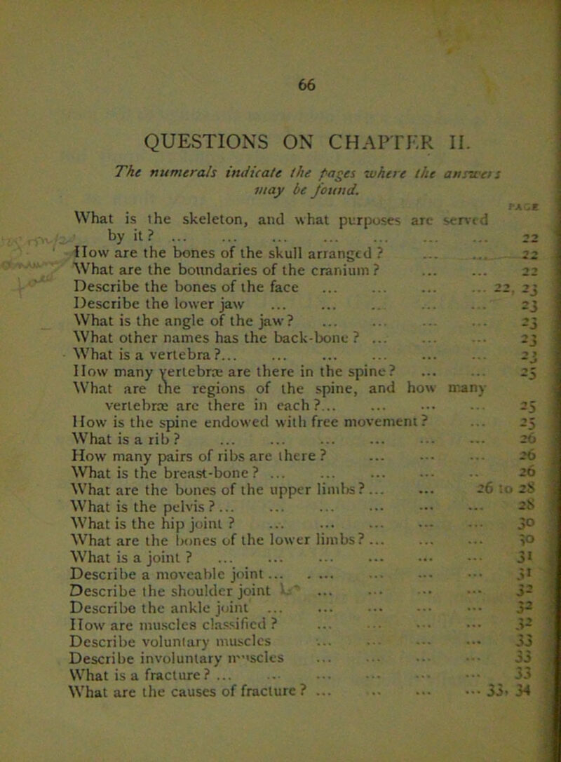 QUESTIONS ON CHAPTER II. The numerals indicate the pages where the answers may be found. What is the skeleton, and what purposes are served by it ? ... How are the bones of the skull arranged ? What are the boundaries of the cranium ? Describe the bones of the face Describe the lower jaw What is the angle of the jaw ? What other names has the back-bone ? ... What is a vertebra ? IIow many vertebra; are there in the spine? What are the regions of the spine, and how man) vertebra; are there in each?... How is the spine endowed with free mov What is a rib? ... How many pairs of ribs are there ? What is the breast-bone ? ... What are the bones of the upper limbs? -6 : What is the pelvis ? ... What is the hip joint ? What are the bones of the lower limbs? What is a joint ? Describe a moveable joint Describe the shoulder joint Describe the ankle joint ... 11ow are muscles classified ? Describe voluntary muscles Describe involuntary muscles What is a fracture? ... What are the causes of fracture ? ... 35 23 -’0 25 26 26 20 i 28 28 30 >0 3« 51 32 52 22 33 33 34 oj