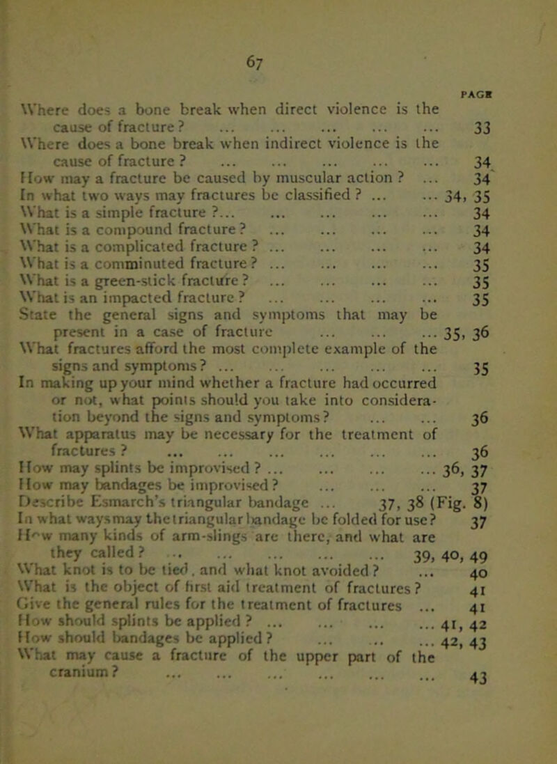 PAGB Where does a bone break when direct violence is the cause of fracture ? ... ... ... 33 Where does a bone break when indirect violence is the cause of fracture ? ... ... ... 34 How may a fracture be caused by muscular action ? ... 34 In what tw'o ways may fractures be classified ? ... ... 34, 35 What is a simple fracture ?... ... ... 34 What is a compound fracture ? ... ... 34 What is a complicated fracture ? ... 34 What is a comminuted fracture ? ... ... 35 What is a gTeen-stick fracture ? ... ... 35 What is an impacted fracture ? ... ... ... ... 35 State the general signs and symptoms that may be present in a case of fracture ... ... ... 35, 36 What fractures afford the most complete example of the signs and symptoms? ... ... ... ... ... 35 In making up your mind whether a fracture had occurred or not, what points should you take into considera- tion beyond the signs and symptoms? ... ... 36 What apparatus may be necessary for the treatment of fractures? ... ... 36 How may splints be improvised? ... ... ... ... 36, 37 How may bandages be improvised? ... ... ... 37 Describe Esmarch’s triangular bandage ... 37, 38 (Fig. 8) In what ways may the triangular liandage be folded for use? 37 How many kinds of arm-slings are there, and what are they called ? 39. 4°, 49 V\ hat knot is to be lied. and what knot avoided ? ... 40 What is the object of first aid treatment of fractures? 41 Give the general rules for the treatment of fractures ... 41 How should splints be applied ? ... ... 41,42 How should bandages be applied? ... 42, 43 What may cause a fracture of the upper part of the cranium ? 43