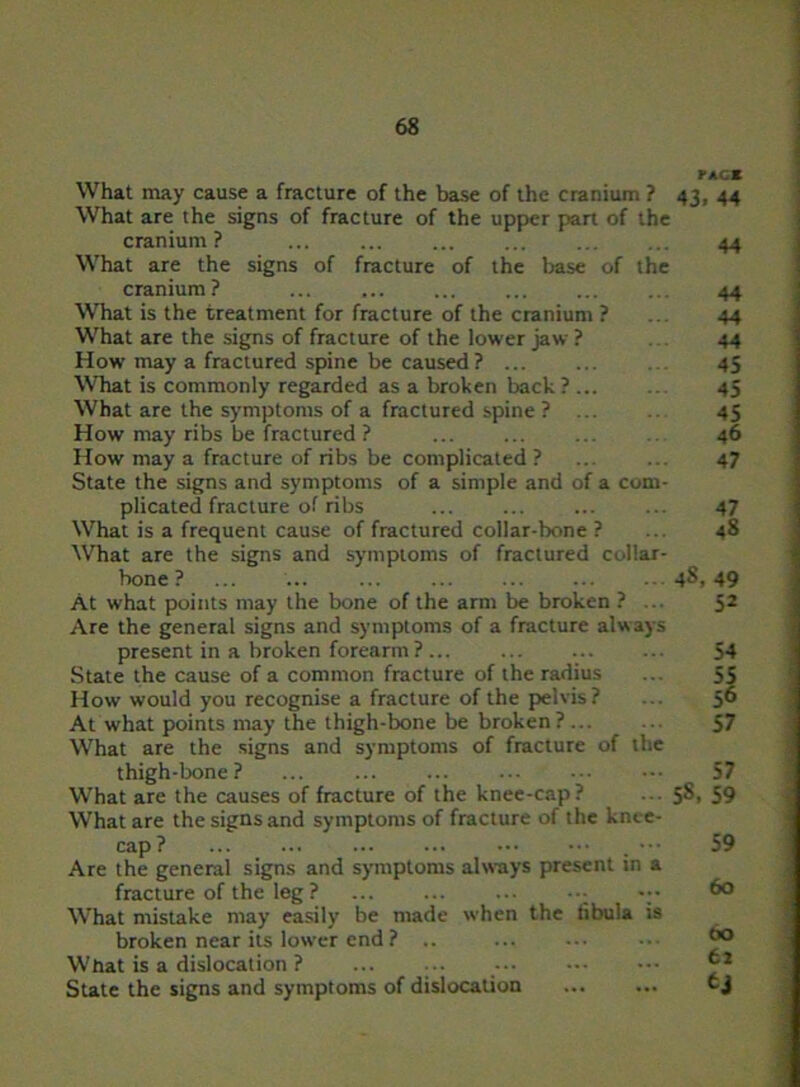 What may cause a fracture of the base of the cranium ? What are the signs of fracture of the upper part of the cranium? ... ... ... ... What are the signs of fracture of the base of the cranium? What is the treatment for fracture of the cranium ? What are the signs of fracture of the lower jaw ? How may a fractured spine be caused ? ... What is commonly regarded as a broken back ? What are the symptoms of a fractured spine ? ... How may ribs be fractured ? How may a fracture of ribs be complicated ? State the signs and symptoms of a simple and of a com- plicated fracture of ribs What is a frequent cause of fractured collar-bone ? What are the signs and symptoms of fractured collar- bone ? At what points may the bone of the arm be broken ? ... Are the general signs and symptoms of a fracture always present in a broken forearm ? ... State the cause of a common fracture of the radius How would you recognise a fracture of the pelvis? At what points may the thigh-bone be broken? ... What are the signs and symptoms of fracture of the thigh-bone ? What are the causes of fracture of the knee-cap? What are the signs and symptoms of fracture of the knee- cap ? ... ... ... ... ••• Are the general signs and symptoms always present in a fracture of the leg ? ;• What mistake may easily be made when the fibula is broken near its lower end ? .. What is a dislocation ? ... ... State the signs and symptoms of dislocation pace 43. 44 44 44 44 44 45 45 45 46 47 47 48 48, 49 52 54 55 56 57 57 58. 59 59 60 00 62