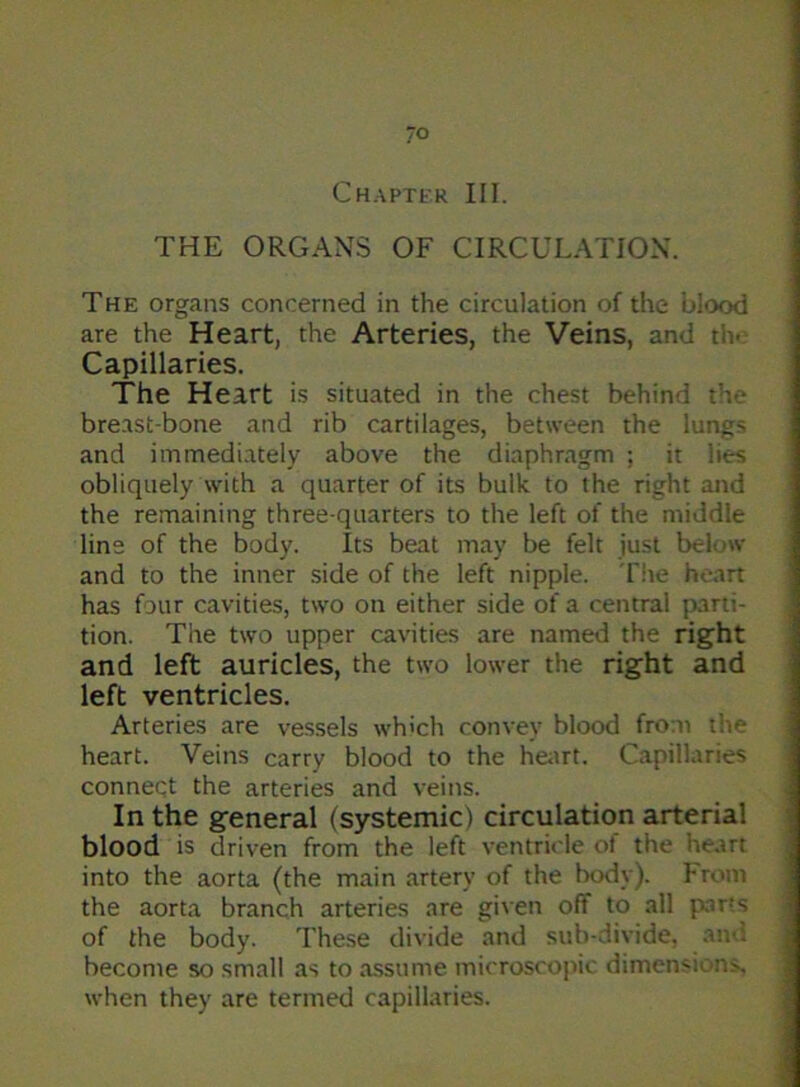 Chapter III. THE ORGANS OF CIRCULATION. The organs concerned in the circulation of the blood are the Heart, the Arteries, the Veins, and rh- Capillaries. The Heart is situated in the chest behind tV breast-bone and rib cartilages, between the lungs and immediately above the diaphragm ; it lies obliquely with a quarter of its bulk to the right and the remaining three-quarters to the left of the middle line of the body. Its beat may be felt just below and to the inner side of the left nipple. The heart has four cavities, two on either side of a central parti- tion. The two upper cavities are named the right and left auricles, the two lower the right and left ventricles. Arteries are vessels which convey blood from the heart. Veins carry blood to the heart. Capillaries connect the arteries and veins. In the general (systemic) circulation arterial blood is driven from the left ventricle of the heart into the aorta (the main artery of the body). From the aorta branch arteries are given off to all parts of the body. These divide and sub-divide, and. become so small as to assume microscopic dimensions, when they are termed capillaries.