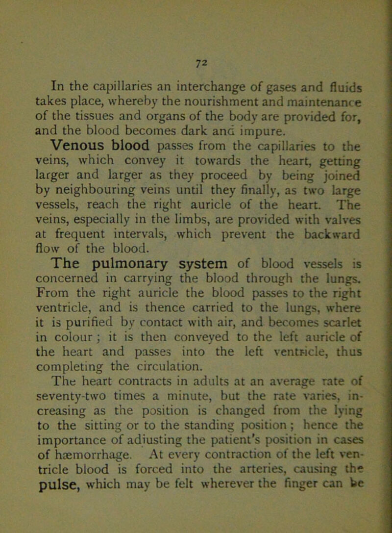 In the capillaries an interchange of gases and fluids takes place, whereby the nourishment and maintenance of the tissues and organs of the body are provided for, and the blood becomes dark and impure. Venous blood passes from the capillaries to the veins, which convey it towards the heart, getting larger and larger as they proceed by being joined by neighbouring veins until they finally, as two large vessels, reach the right auricle of the heart. The veins, especially in the limbs, are provided with valves at frequent intervals, which prevent the backward flow of the blood. The pulmonary system of blood vessels is concerned in carrying the blood through the lungs. From the right auricle the blood passes to the right ventricle, and is thence carried to the lungs, where it is purified by contact with air, and becomes scarlet in colour ; it is then conveyed to the left auricle of the heart and passes into the left ventricle, thus completing the circulation. The heart contracts in adults at an average rate of seventy-two times a minute, but the rate varies, in- creasing as the position is changed from the lying to the sitting or to the standing position ; hence the importance of adjusting the patient’s position in cases of haemorrhage. At every contraction of the left ven- tricle blood is forced into the arteries, causing the pulse, which may be felt wherever the finger can be