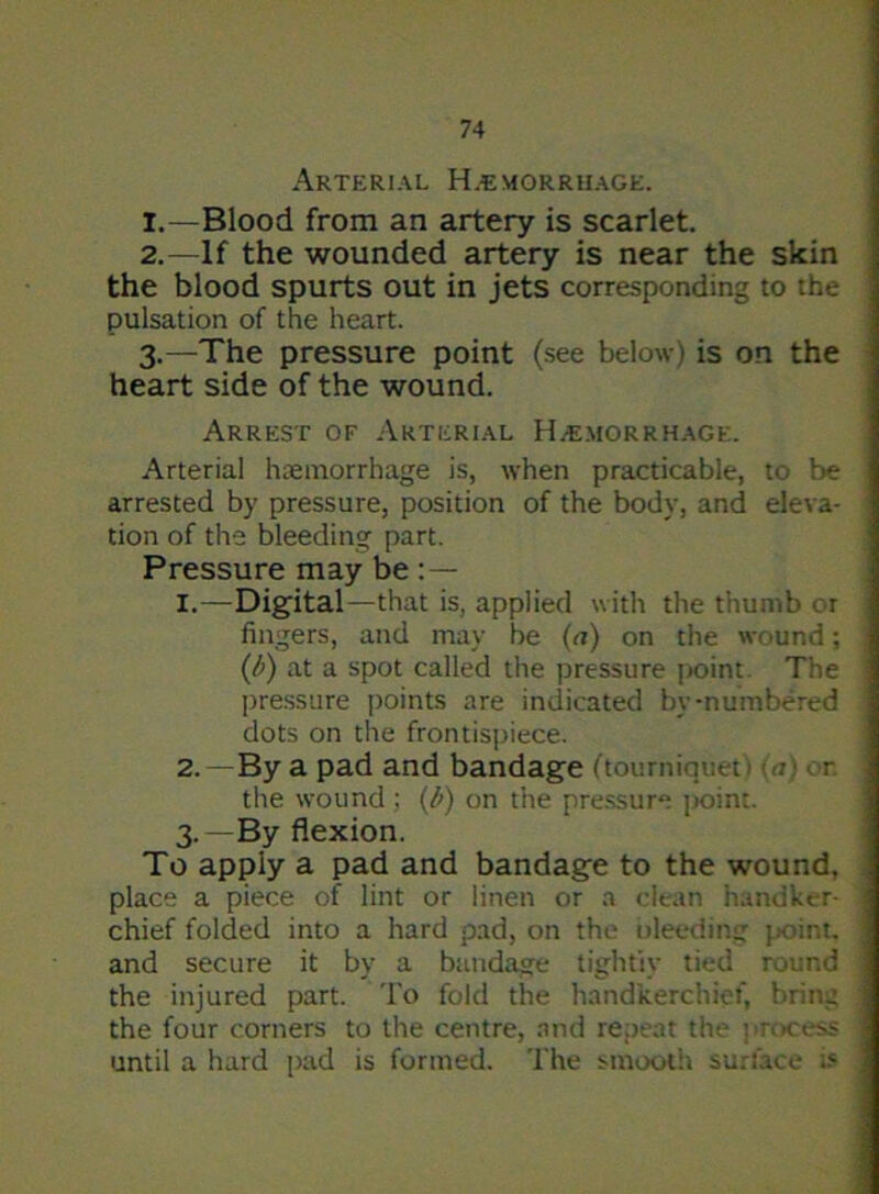 Arterial Haemorrhage. 1. —Blood from an artery is scarlet. 2. —If the wounded artery is near the skin the blood spurts out in jets corresponding to the pulsation of the heart. 3. —The pressure point (see below) is on the heart side of the wound. Arrest of Arterial Haemorrhage. Arterial haemorrhage is, when practicable, to be 1 arrested by pressure, position of the body, and eleva- tion of the bleeding part. Pressure may be : — 1. —Digital—that is, applied with the thumb or \ fingers, and may be (a) on the wound; ] (l>) at a spot called the pressure point. The j pressure points are indicated by-numbered dots on the frontispiece. 2. —By a pad and bandage (tourniquet ) <u} or. the wound; (b) on the pressure point. 3. —By flexion. To apply a pad and bandage to the wound, place a piece of lint or linen or a clean handker- | chief folded into a hard pad, on the bleeding point. ! and secure it by a bandage tightly tied round j the injured part. To fold the handkerchief, brine I the four corners to the centre, and repeat the process 1 until a hard pad is formed. The smooth surface is |