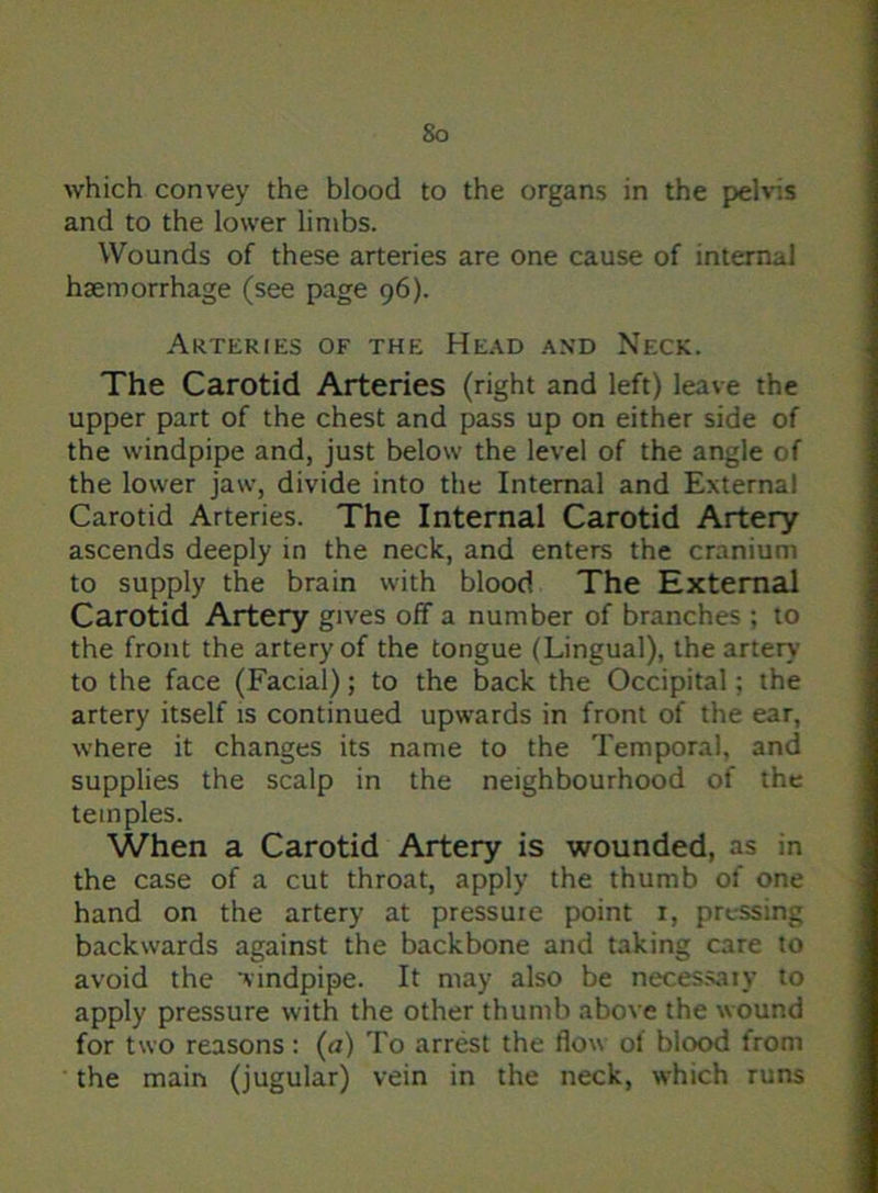 So which convey the blood to the organs in the pelvis and to the lower limbs. Wounds of these arteries are one cause of internal haemorrhage (see page 96). Arteries of the Head and Neck. The Carotid Arteries (right and left) leave the upper part of the chest and pass up on either side of the windpipe and, just below the level of the angle of the lower jaw, divide into the Internal and External Carotid Arteries. The Internal Carotid Artery ascends deeply in the neck, and enters the cranium to supply the brain with blood The External Carotid Artery gives off a number of branches ; to the front the artery of the tongue (Lingual), the artery to the face (Facial); to the back the Occipital; the artery itself is continued upwards in front of the ear, where it changes its name to the Temporal, and supplies the scalp in the neighbourhood of the temples. When a Carotid Artery is wounded, as in the case of a cut throat, apply the thumb of one hand on the artery at pressuie point x, pressing backwards against the backbone and taking care to avoid the windpipe. It may also be necessaiy to apply pressure with the other thumb above the wound for two reasons: (a) To arrest the flow ol blood from the main (jugular) vein in the neck, which runs