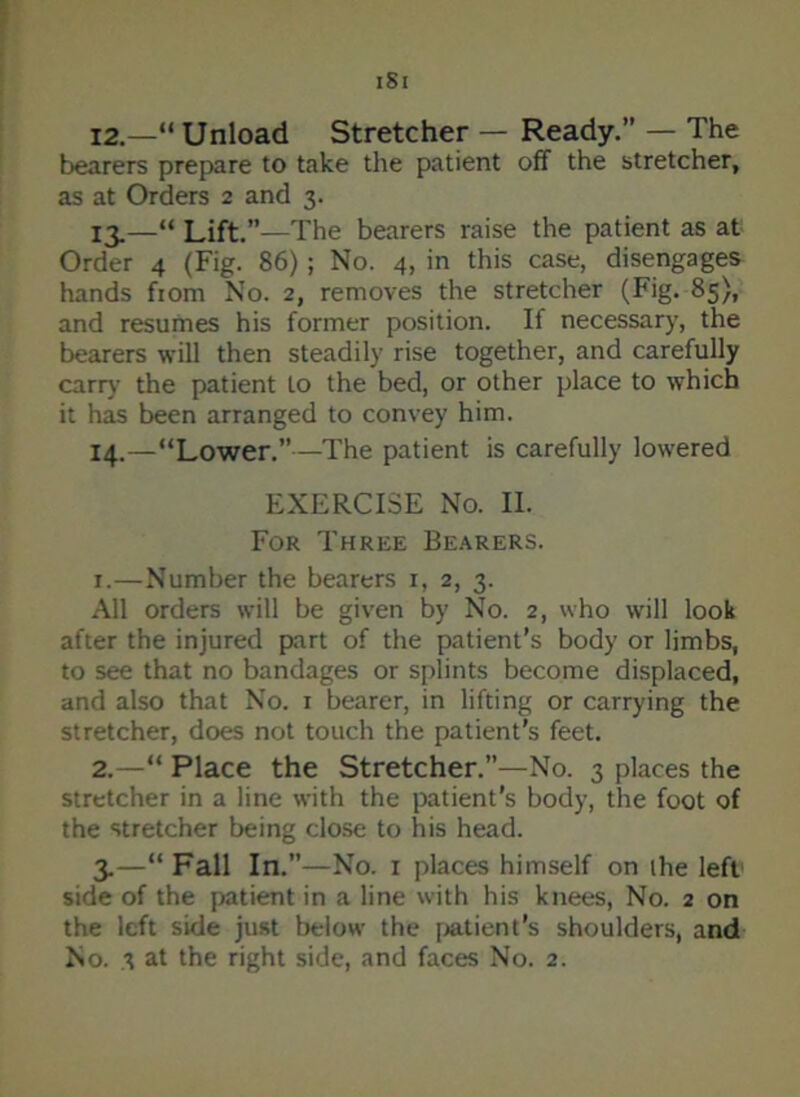 ISI 12. —“Unload Stretcher — Ready.” — The bearers prepare to take the patient off the stretcher, as at Orders 2 and 3. 13. —“ Lift.”—The bearers raise the patient as at Order 4 (Fig. 86) ; No. 4, in this case, disengages hands from No. 2, removes the stretcher (Fig. 85), and resumes his former position. If necessary, the bearers will then steadily rise together, and carefully earn- the patient to the bed, or other place to which it has been arranged to convey him. 14. —“Lower.”—The patient is carefully lowered EXERCISE No. II. For Three Bearers. 1. —Number the bearers 1, 2, 3. All orders will be given by No. 2, who will look after the injured part of the patient’s body or limbs, to see that no bandages or splints become displaced, and also that No. 1 bearer, in lifting or carrying the stretcher, does not touch the patient’s feet. 2. —“ Place the Stretcher.”—No. 3 places the stretcher in a line with the patient's body, the foot of the stretcher being close to his head. 3. —“ Fall In.”—No. 1 places himself on the left side of the patient in a line with his knees, No. 2 on the left side just below the patient's shoulders, and