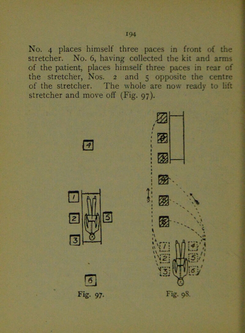 No. 4 places himself three paces in front of the stretcher. No. 6, having collected the kit and arms of the patient, places himself three paces in rear of the stretcher, Nos. 2 and 5 opposite the centre of the stretcher. The whole are now ready to lift stretcher and move off (Fig. 97). Fig. 97. Fig. 9S.