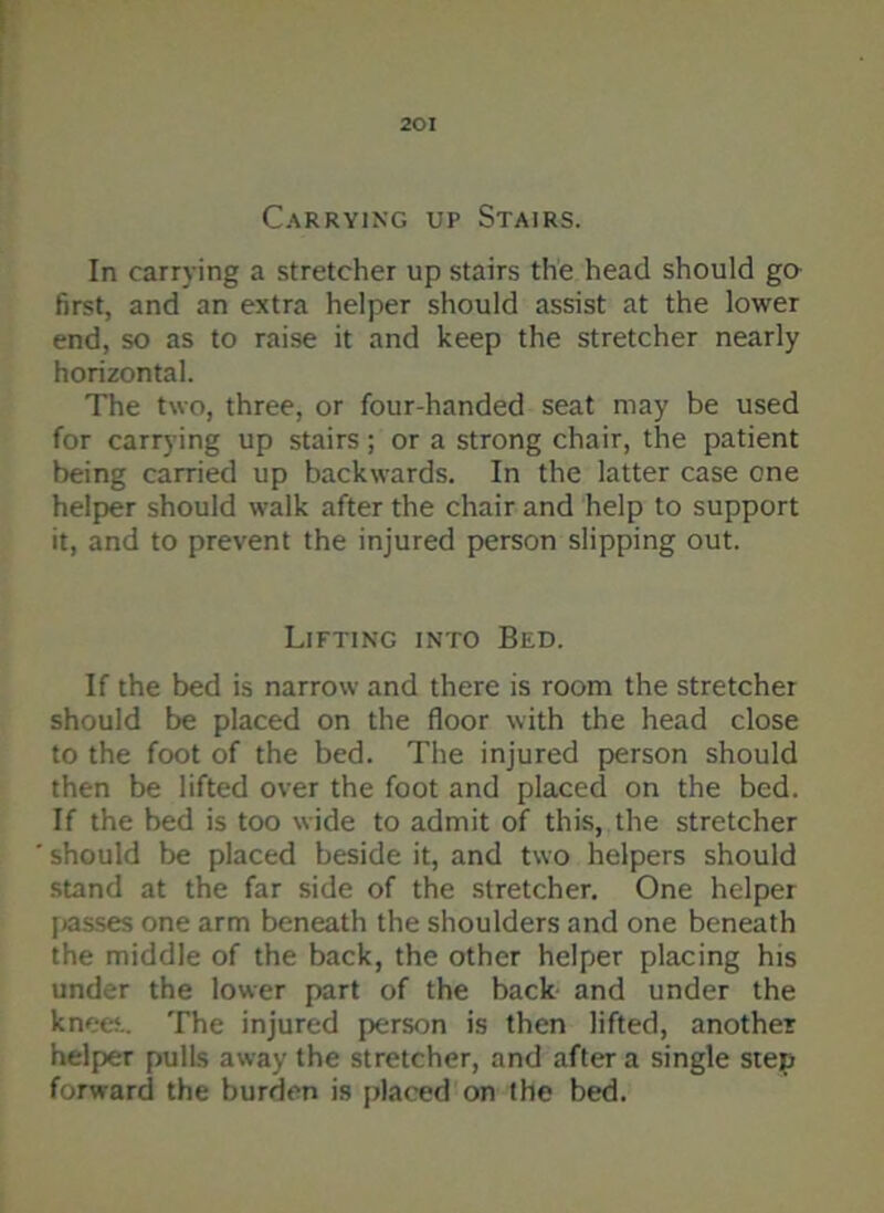 Carrying up Stairs. In carrying a stretcher up stairs the head should go first, and an extra helper should assist at the lower end, so as to raise it and keep the stretcher nearly horizontal. The two, three, or four-handed seat may be used for carrying up stairs; or a strong chair, the patient being carried up backwards. In the latter case one helper should walk after the chair and help to support it, and to prevent the injured person slipping out. Lifting into Bed. If the bed is narrow and there is room the stretcher should be placed on the floor with the head close to the foot of the bed. The injured person should then be lifted over the foot and placed on the bed. If the bed is too wide to admit of this, the stretcher should be placed beside it, and two helpers should stand at the far side of the stretcher. One helper passes one arm beneath the shoulders and one beneath the middle of the back, the other helper placing his under the lower part of the back and under the knees.. The injured person is then lifted, another helper pulls away the stretcher, and after a single step forward the burden is placed on the bed.