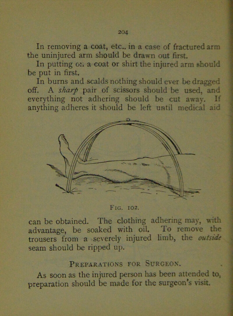 In removing a coat, etc., in a case of fractured arm the uninjured arm should be drawn out first. In putting on a coat or shirt the injured arm should be put in first. In burns and scalds nothing should ever be dragged off. A sharp pair of scissors should be used, and everything not adhering should be cut away. If anything adheres it should be left until medical aid can be obtained. The clothing adhering may, with advantage, be soaked with oil. To remove the trousers from a severely injured limb, the ouisidt seam should be ripped up. Preparations for Surgeon. As soon as the injured person has been attended to, preparation should be made for the surgeon’s visit.