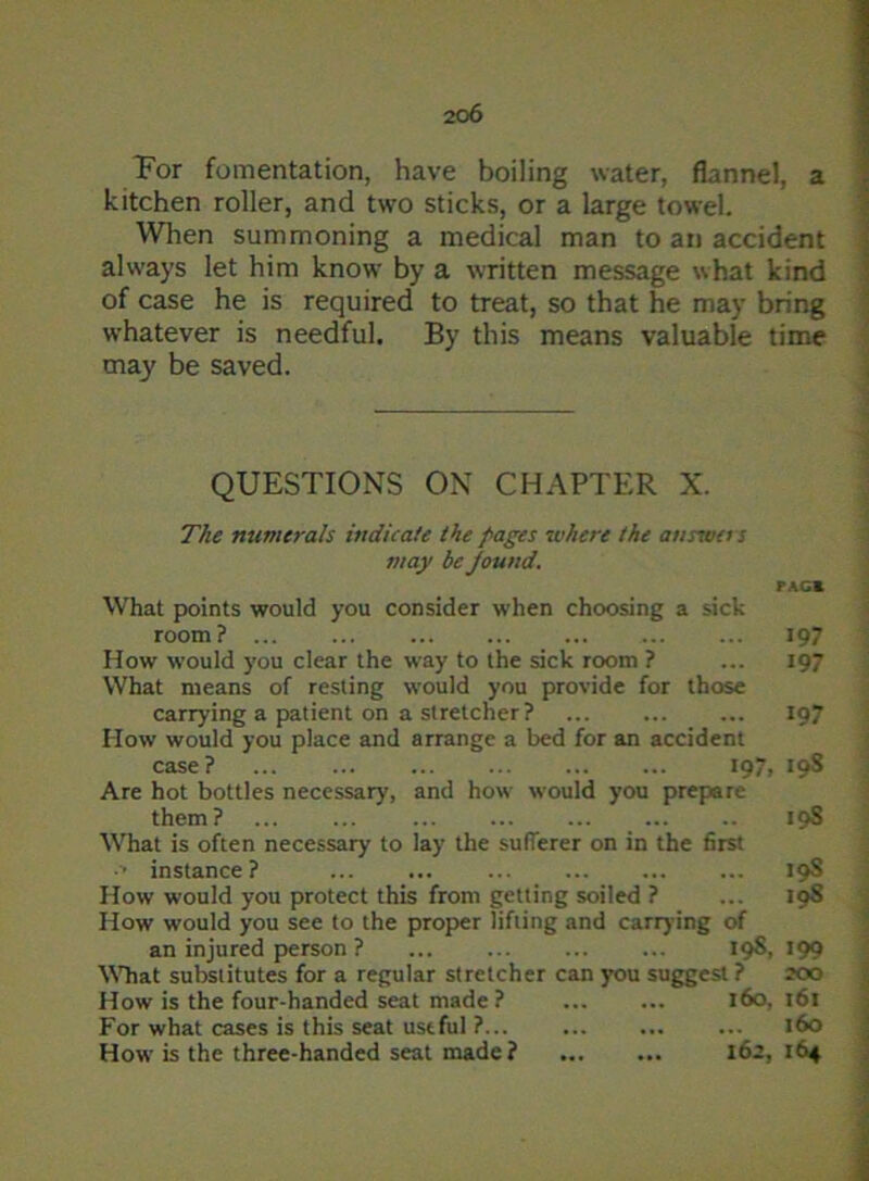 For fomentation, have boiling water, flannel, a kitchen roller, and two sticks, or a large towel. When summoning a medical man to an accident always let him know by a written message what kind of case he is required to treat, so that he may bring whatever is needful. By this means valuable time may be saved. QUESTIONS ON CHAPTER X. The numerals indicate the pages where the annua s may be Jound. PACK What points would you consider when choosing a sick room? 197 How would you clear the way to the sick room ? ... 197 What means of resting would you provide for those carrying a patient on a stretcher? 197 How would you place and arrange a bed for an accident case? ... ... ... 197, 19S Are hot bottles necessary', and how would you prepare them? ... ... 10S What is often necessary to lay the sufferer on in the first •> instance ? 19S How would you protect this from getting soiled ? ... 19S How would you see to the proper lifting and carrying of an injured person ? 198, 199 What substitutes for a regular stretcher can you suggest ? 200 How is the four-handed seat made ? 160,161 For what cases is this seat useful ? 160 How7 is the three-handed seat made? 162, 164