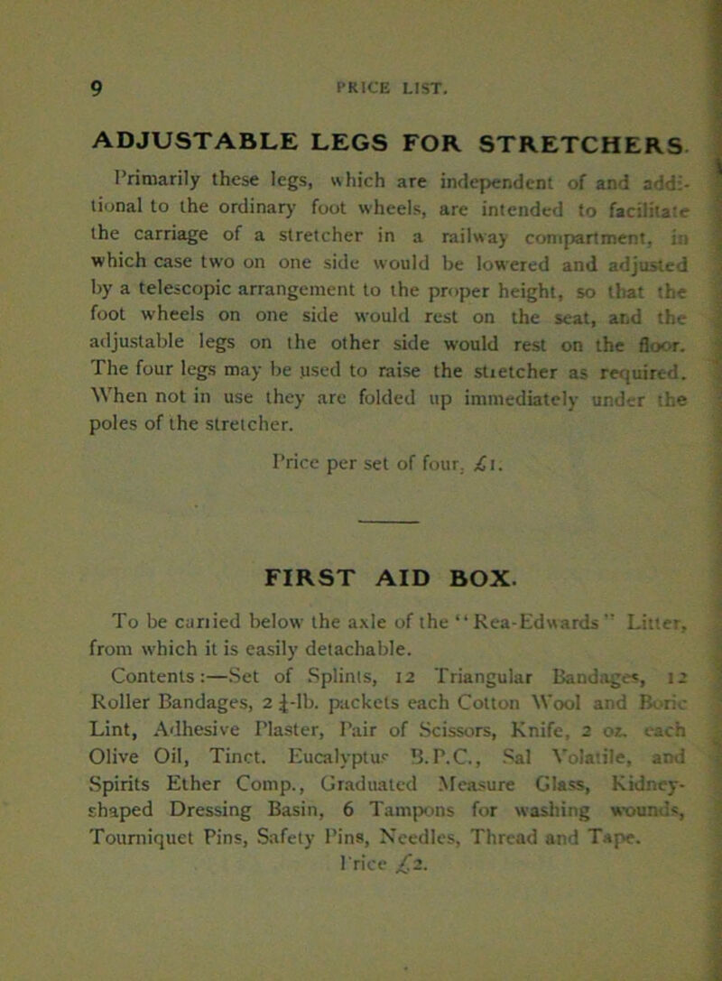 ADJUSTABLE LEGS FOR STRETCHERS Primarily these legs, which are independent of and addi- tional to the ordinary foot wheels, are intended to facilitate the carriage of a stretcher in a railway compartment. which case two on one side would be lowered and adjusted by a telescopic arrangement to the proper height, so that the foot wheels on one side would rest on the seat, and th>.- adjustable legs on the other side would rest on the floor. The four legs may be .used to raise the stretcher as required. When not in use they arc folded up immediately under the poles of the stretcher. Trice per set of four. £i. FIRST AID BOX. To be curried below the axle of the “ Rea-Edwards ” Litter, from which it is easily detachable. Contents:—Set of Splints, 12 Triangular Bandage*, 12 Roller Bandages, 2 J-lb. packets each Cotton Wool and Boric Lint, Adhesive Plaster, Pair of Scissors, Knife, 2 or. each Olive Oil, Tinct. Eucalyptus B.P.C., Sal Volatile, and Spirits Ether Comp., Graduated Measure Glass, Kidney- shaped Dressing Basin, 6 Tampons for washing wounds, Tourniquet Pins, Safety Pins, Needles, Thread and Tape. Price £2.