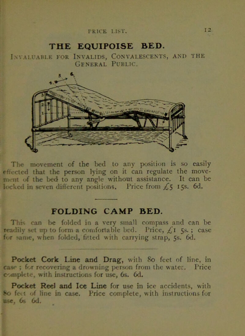 THE EQUIPOISE BED. Invaluable for Invalids, Convalescents, and the General Public. The movement of the bed to any position is so easily effected that the person lying on it can regulate the move- ment of the bed to any angle without assistance. It can be locked in seven different posit ions. Price from £5 15s. 6d. FOLDING CAMP BED. This can be folded in a very small compass and can be readily set up to form a comfortable bed. Price, £1 5s.; case for same, when folded, fitted with carrying strap, 5s. 6d. Pocket Cork Line and Drag, with 80 feet of line, in case ; for recovering a drowning person from the water. Price complete, with instructions for use, 6s. 6d. Pocket Reel and Ice Line for use in ice accidents, with ho feet of line in case. Price complete, with instructions for use, 6s 6d.