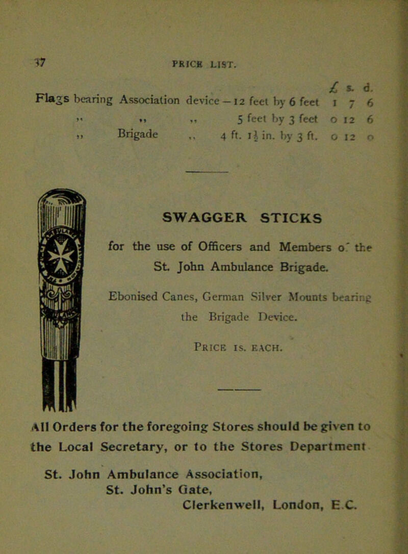 £ S. d. Flags bearing Association device —12 feet by 6 feet 1 7 6 >' *> ,, 5 fee* by 3 feet 0126 „ Brigade 4 ft. ij in. by 3 ft. o 12 o SWAGGER STICKS for the use of Officers and Members o’ the St. John Ambulance Brigade. Ebonised Canes, German Silver Mounts bearing the Brigade Device. Price is. each. All Orders for the foregoing Stores should be given to the Local Secretary, or to the Stores Department St. John Ambulance Association, St. John’s Gate, Clerkenwell, London, E C.