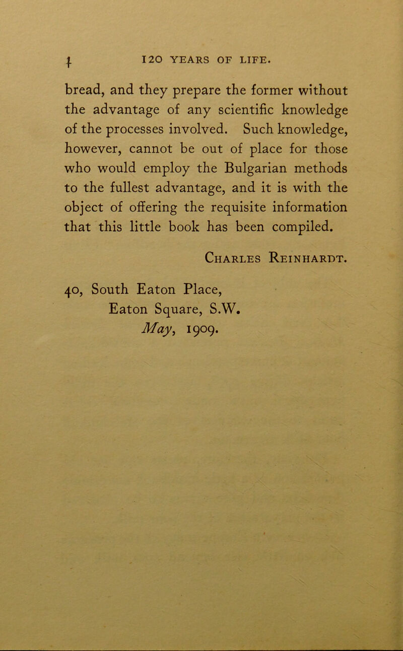 I bread, and they prepare the former without the advantage of any scientific knowledge of the processes involved. Such knowledge, however, cannot be out of place for those who would employ the Bulgarian methods to the fullest advantage, and it is with the object of offering the requisite information that this little book has been compiled. Charles Reinhardt. 40, South Eaton Place, Eaton Square, S.W. May, 1909.