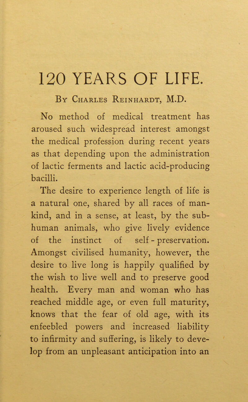 By Charles Reinhardt, M.D. No method of medical treatment has aroused such widespread interest amongst the medical profession during recent years as that depending upon the administration of lactic ferments and lactic acid-producing bacilli. The desire to experience length of life is a natural one, shared by all races of man- kind, and in a sense, at least, by the sub- human animals, who give lively evidence of the instinct of self - preservation. Amongst civilised humanity, however, the desire to live long is happily qualified by the wish to live well and to preserve good health. Every man and woman who has reached middle age, or even full maturity, knows that the fear of old age, with its enfeebled powers and increased liability to infirmity and suffering, is likely to deve- lop from an unpleasant anticipation into an