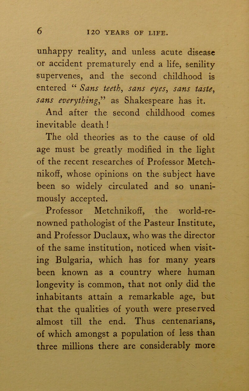 unhappy reality, and unless acute disease or accident prematurely end a life, senility supervenes, and the second childhood is entered “ Sans teeth, sans eyes, sans taste, sans everything,” as Shakespeare has it. And after the second childhood comes inevitable death ! The old theories as to the cause of old age must be greatly modified in the light of the recent researches of Professor Metch- nikoff, whose opinions on the subject have been so widely circulated and so unani- mously accepted. Professor Metchnikoff, the world-re- nowned pathologist of the Pasteur Institute, and Professor Duclaux, who was the director of the same institution, noticed when visit- ing Bulgaria, which has for many years been known as a country where human longevity is common, that not only did the inhabitants attain a remarkable age, but that the qualities of youth were preserved almost till the end. Thus centenarians, of which amongst a population of less than three millions there are considerably more