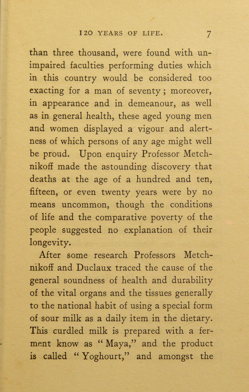 than three thousand, were found with un- impaired faculties performing duties which in this country would be considered too exacting for a man of seventy; moreover, in appearance and in demeanour, as well as in general health, these aged young men and women displayed a vigour and alert- ness of which persons of any age might well be proud. Upon enquiry Professor Metch- nikoff made the astounding discovery that deaths at the age of a hundred and ten, fifteen, or even twenty years were by no means uncommon, though the conditions of life and the comparative poverty of the people suggested no explanation of their longevity. After some research Professors Metch- nikoff and Duclaux traced the cause of the general soundness of health and durability of the vital organs and the tissues generally to the national habit of using a special form of sour milk as a daily item in the dietary. This curdled milk is prepared with a fer- ment know as “ Maya,” and the product is called “ Yoghourt,” and amongst the