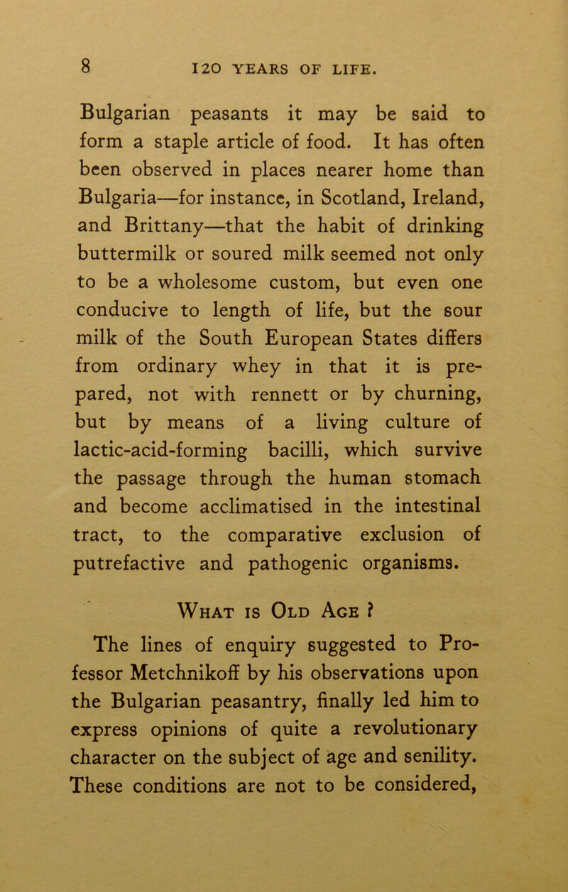 Bulgarian peasants it may be said to form a staple article of food. It has often been observed in places nearer home than Bulgaria—for instance, in Scotland, Ireland, and Brittany—that the habit of drinking buttermilk or soured milk seemed not only to be a wholesome custom, but even one conducive to length of life, but the sour milk of the South European States differs from ordinary whey in that it is pre- pared, not with rennett or by churning, but by means of a living culture of lactic-acid-forming bacilli, which survive the passage through the human stomach and become acclimatised in the intestinal tract, to the comparative exclusion of putrefactive and pathogenic organisms. What is Old Age ? The lines of enquiry suggested to Pro- fessor Metchnikoff by his observations upon the Bulgarian peasantry, finally led him to express opinions of quite a revolutionary character on the subject of age and senility. These conditions are not to be considered,