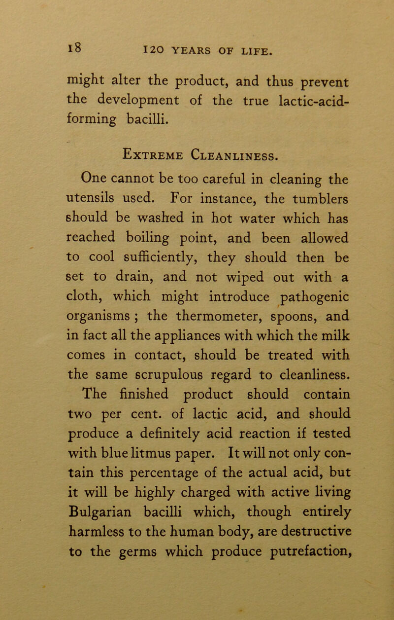 might alter the product, and thus prevent the development of the true lactic-acid- forming bacilli. Extreme Cleanliness. One cannot be too careful in cleaning the utensils used. For instance, the tumblers should be washed in hot water which has reached boiling point, and been allowed to cool sufficiently, they should then be set to drain, and not wiped out with a cloth, which might introduce pathogenic organisms ; the thermometer, spoons, and in fact all the appliances with which the milk comes in contact, should be treated with the same scrupulous regard to cleanliness. The finished product should contain two per cent, of lactic acid, and should produce a definitely acid reaction if tested with blue litmus paper. It will not only con- tain this percentage of the actual acid, but it will be highly charged with active living Bulgarian bacilli which, though entirely harmless to the human body, are destructive to the germs which produce putrefaction,