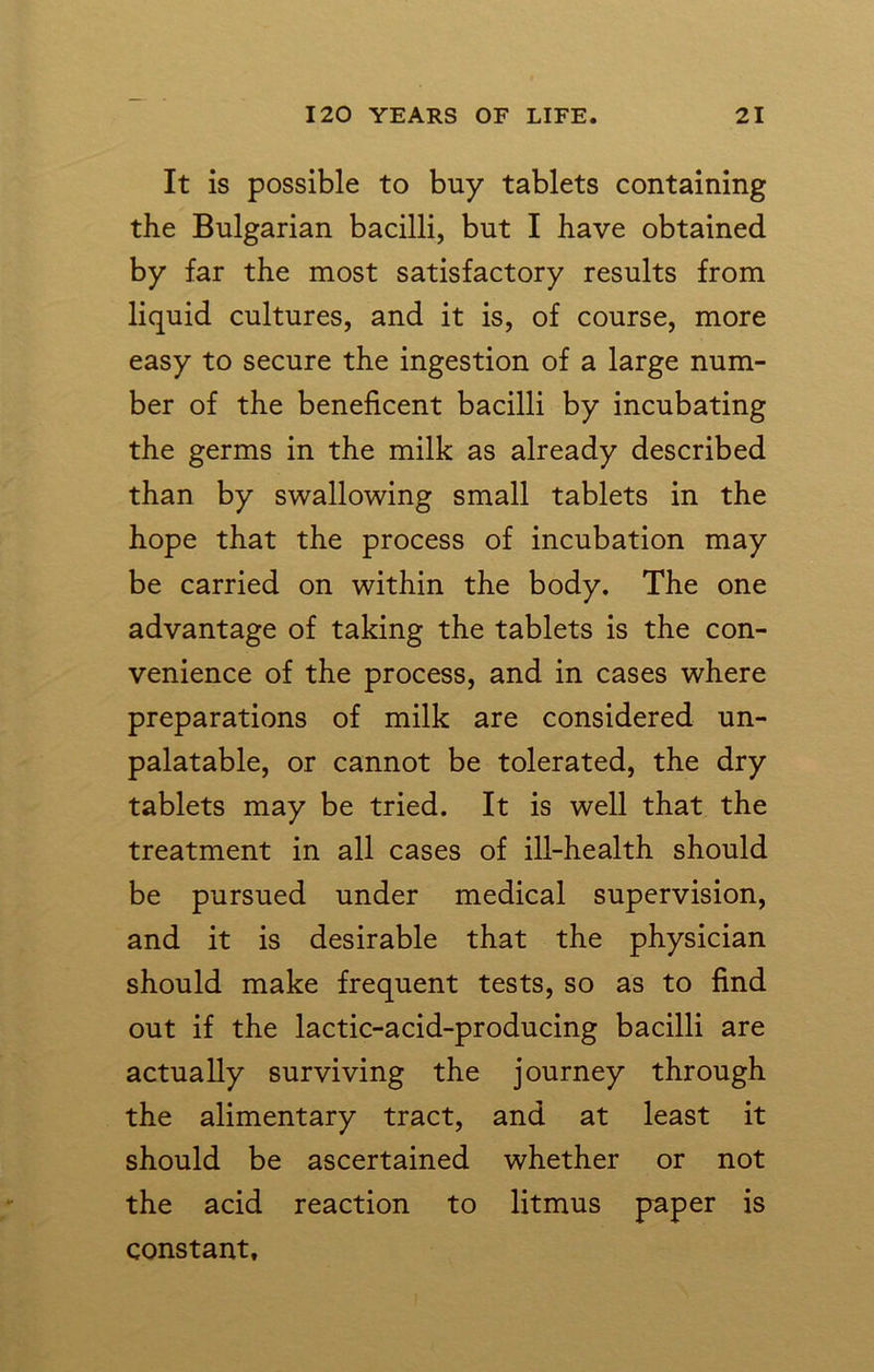 It is possible to buy tablets containing the Bulgarian bacilli, but I have obtained by far the most satisfactory results from liquid cultures, and it is, of course, more easy to secure the ingestion of a large num- ber of the beneficent bacilli by incubating the germs in the milk as already described than by swallowing small tablets in the hope that the process of incubation may be carried on within the body. The one advantage of taking the tablets is the con- venience of the process, and in cases where preparations of milk are considered un- palatable, or cannot be tolerated, the dry tablets may be tried. It is well that the treatment in all cases of ill-health should be pursued under medical supervision, and it is desirable that the physician should make frequent tests, so as to find out if the lactic-acid-producing bacilli are actually surviving the journey through the alimentary tract, and at least it should be ascertained whether or not the acid reaction to litmus paper is constant.