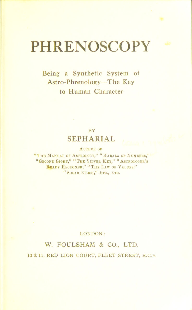 PHRENOSCOPY Being a Synthetic System of Astro-Phrenology—The Key to Human Character BY SEPHARIAL Author of “The Manual of Astrology,” “Kabala of Numbers,” “ Second Sight,” “The Silver Key,” “Astrologer’s Ready Reckoner,” “The Law of Values,” “ Solar Epoch,” Etc., Etc. LONDON: W. FOULSHAM & CO, LTD. 10 & 11, RED LION COURT, FLEET STREET, E.C.4