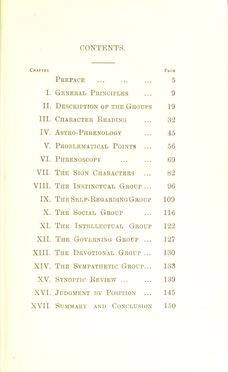 CONTENTS. Chapter Page Preface ... ... ... 5 I. General Principles ... 9 II. Description of the Groups 19 III. Character Reading ... 32 IV. Astro-Phrenology ... 45 V. Problematical Points ... 56 VI. Phrenoscopy ... ... 69 VII. The Sign Characters ... 82 VIII. The Instinctual Group... 96 IX. TheSelf-RegardingGroup 109 X. The Social Group ... 116 XI. The Intellectual Group 122 XII. The Governing Group ... 127 XIII. The Devotional Group ... 130 XIV. The Sympathetic Group... 133 XV. Synoptic Review ... ... 139 XVI. Judgment by Position ... 145 XVII. Summary and Conclusion 150