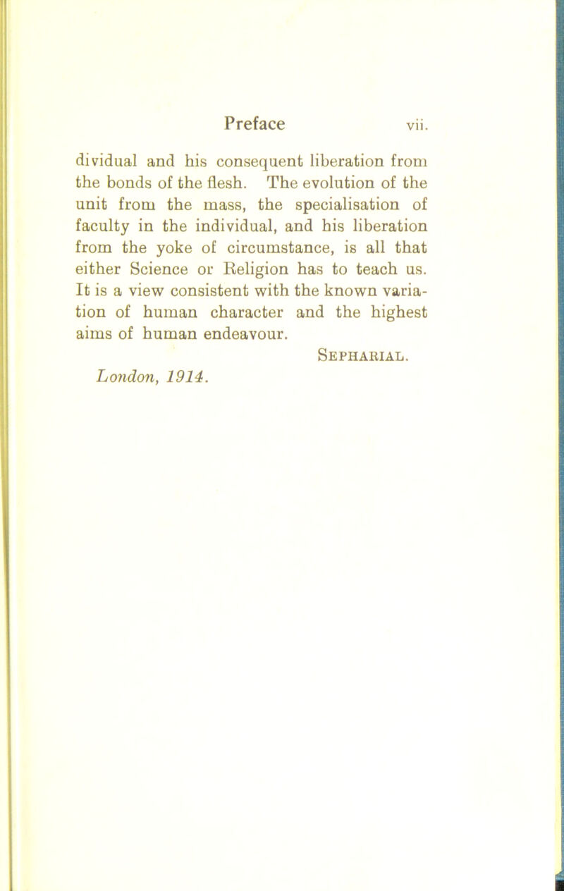 dividual and his consequent liberation from the bonds of the flesh. The evolution of the unit from the mass, the specialisation of faculty in the individual, and his liberation from the yoke of circumstance, is all that either Science or Religion has to teach us. It is a view consistent with the known varia- tion of human character and the highest aims of human endeavour. London, 1914. Sepharial.