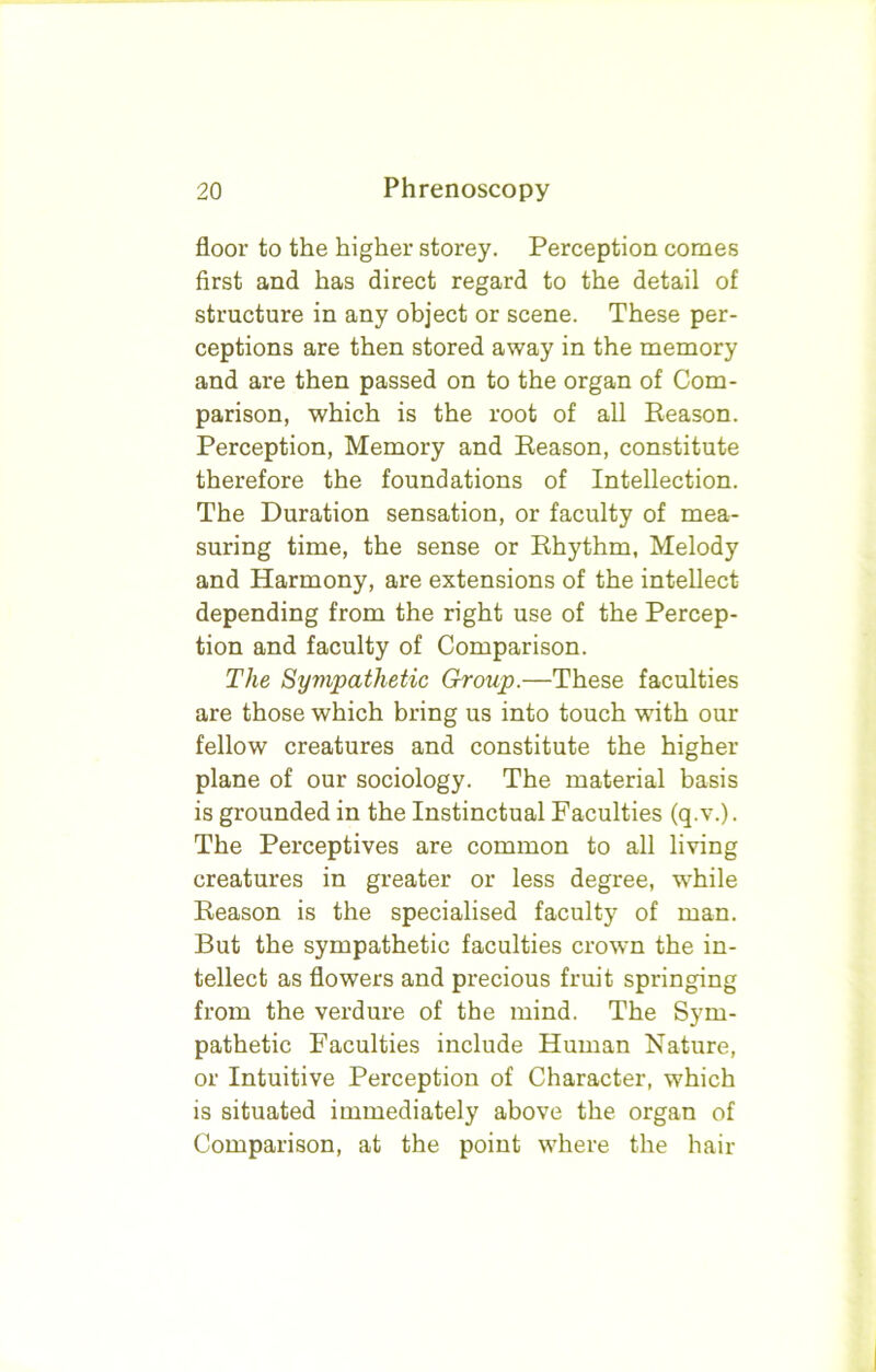 floor to the higher storey. Perception comes first and has direct regard to the detail of structure in any object or scene. These per- ceptions are then stored away in the memory and are then passed on to the organ of Com- parison, which is the root of all Reason. Perception, Memory and Reason, constitute therefore the foundations of Intellection. The Duration sensation, or faculty of mea- suring time, the sense or Rhythm, Melody and Harmony, are extensions of the intellect depending from the right use of the Percep- tion and faculty of Comparison. The Sympathetic Group.—These faculties are those which bring us into touch with our fellow creatures and constitute the higher plane of our sociology. The material basis is grounded in the Instinctual Faculties (q.v.). The Perceptives are common to all living creatures in greater or less degree, while Reason is the specialised faculty of man. But the sympathetic faculties crown the in- tellect as flowers and precious fruit springing from the verdure of the mind. The Sym- pathetic Faculties include Human Nature, or Intuitive Perception of Character, which is situated immediately above the organ of Comparison, at the point where the hair