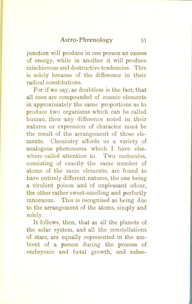 junction will produce in one person an excess of energy, while in another it will produce mischievous and destructive tendencies. This is solely because of the difference in their radical constitutions. For if we say, as doubtless is the fact, that all men are compounded of cosmic elements in approximately the same proportions as to produce two organisms which can be called human, then any difference noted in their natures or expression of character must be the result of the arrangement of those ele- ments. Chemistry affords us a variety of analogous phenomena which I have else- where called attention to. Two molecules, consisting of exactly the same number of atoms of the same elements, are found to have entirely different natures, the one being a virulent poison and of unpleasant odour, the other rather sweet-smelling and perfectly innocuous. This is recognised as being due to the arrangement of the atoms, simply and solely. It follows, then, that as all the planets of the solar system, and all the constellations of stars, are equally represented in the am- bient of a person during the process of embryonic and foetal growth, and subse-