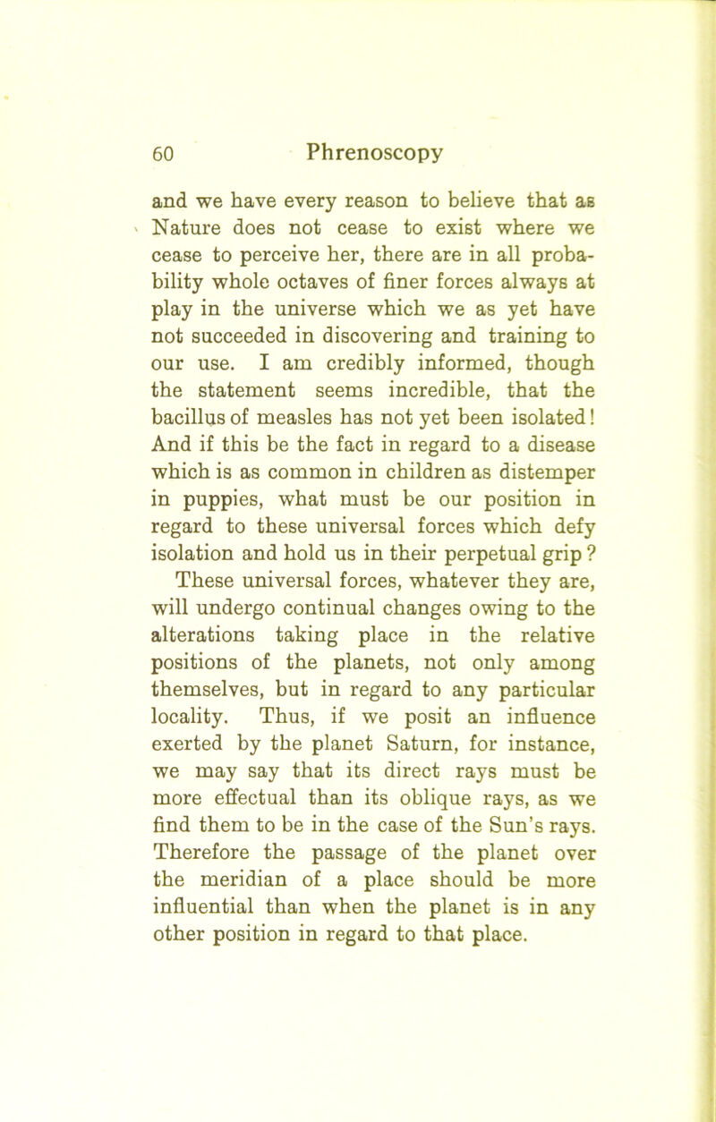 and we have every reason to believe that as Nature does not cease to exist where we cease to perceive her, there are in all proba- bility whole octaves of finer forces always at play in the universe which we as yet have not succeeded in discovering and training to our use. I am credibly informed, though the statement seems incredible, that the bacillus of measles has not yet been isolated! And if this be the fact in regard to a disease which is as common in children as distemper in puppies, what must be our position in regard to these universal forces which defy isolation and hold us in their perpetual grip ? These universal forces, whatever they are, will undergo continual changes owing to the alterations taking place in the relative positions of the planets, not only among themselves, but in regard to any particular locality. Thus, if we posit an influence exerted by the planet Saturn, for instance, we may say that its direct rays must be more effectual than its oblique rays, as we find them to be in the case of the Sun’s rays. Therefore the passage of the planet over the meridian of a place should be more influential than when the planet is in any other position in regard to that place.